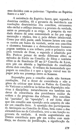 suas decisões com as palavras: "Agradou ao Espírito
Santo e a nós".
A assistência do Espírito Santo, que, segundo a
doutrina católica, dá a garantia da inerrancia nas
resoluções doutrinárias dos concilios, certamente
não exclui o esforço intenso e a procura da verdade,
antes os pressupõe e os exige. A pesquisa da ver-
dade dentro de uma comunidade se faz por argu-
mentação e réplica, isto é, pelo debate intelectual.
Como por toda parte, onde homens lutam uns com
os outros em busca da verdade, assim nos concilios
o elemento humano e o demasiadamente humano
pagam também o seu tributo, pois o primeiro vem
pela vontade de Deus, o segundo é admitido por
Êle. Pode-se pensar de modo diferente sôbrc 0 5
métodos de Cirilo no Concilio de Éfeso e também
sobre os de Inocencio IV no 2.° Concilio de Lyon,
sem pôr em dúvida a legitimidade do resultado
destes dois concíiios. O tributo da humanidade que
pagam os concilios é o que a Igreja visível tem de
pagar pela sua presença entre os homens.
Exposições para o concilio ainda não formam
resoluções. Eoi o dever de consciência e não o
gosto de criticar que levou os Padres do Concilio
do Vaticano a referír-se às faltas das disposições rela-
tivas à disciplina; naturalmente era também um
dever de consciência dos presidentes cuidar da
ordem e do progresso dos debates. Nos concilios
há "partidos", há "oposição"; é até lícito dizer
que um concilio sem oposição seria suspeito de não
ser um concilio livre. A oposição dos participantes
de Antioquia no Concilio de Éfeso, bem como a dos
alexandrinos no de Calcedonia, teve a sua função na
procura da verdade. A escola augustiniana em
Trento contribuiu para pôr em relevo com mais
força, no decreto da justificação, a significação da
 