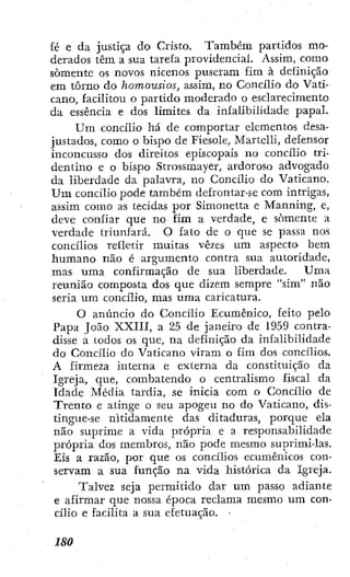 £é e da justiça do Cristo. Também partidos mo-
derados têm a sua tarefa providencial. Assim, como
somente os novos nicenos puseram fim à definição
em tomo do homousios, assim, no Concilio do Vati-
cano, facilitou o partido moderado o esclarecimento
da essência e dos limites da infalibilidade papal.
U m concilio há de comportar elementos desa-
justados, como o bispo de Fiesole, Martelli, defensor
inconcusso dos direitos episcopais no concilio tri-
dentino e o bispo Strossmayer, ardoroso advogado
da liberdade da palavra, no Concilio do Vaticano.
U m concilio pode também defrontar-se com intrigas,
assim como as tecidas por Simonetta e Manning, e,
deve confiar que no fim a verdade, e somente a
verdade triunfará. O fato de o que se passa nos
concilios refletir muitas vezes um aspecto bem
humano não é argumento contra sua autoridade,
mas uma confirmação de sua liberdade. Uma
reunião composta dos que dizem sempre "sim" não
seria um concilio, mas uma caricatura.
O anúncio do Concilio Ecumênico, feito pelo
Papa João XXIII, a 25 de janeiro de 1959 contra-
disse a todos os que, na definição da infalibilidade
do Concilio do Vaticano viram o fim dos concilios.
A firmeza interna e externa da constituição da
Igreja, que, combatendo o centralismo fiscal da
Idade Média tardia, se inicia com o Concilio de
Trento c atinge o seu apogeu no do Vaticano, dis-
tingue-se nitidamente das ditaduras, porque ela
não suprime a vida própria e a responsabilidade
própria dos membros, não pode mesmo suprimi-las.
Eis a razão, por que os concilios ecumênicos con-
servam a sua função na vida histórica da Igreja.
Talvez seja permitido dar um passo adiante
e afirmar que nossa época reclama mesmo um con-
cilio e facilita a sua efetuação. •
ISO
 