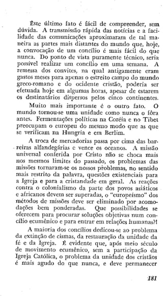 Éste último fato é fácil de compreender, sem
dúvida. A transmissão rápida das notícias e a faci-
lidade das comunicações aproximaram de tal ma-
neira as partes mais distantes do mundo que, hoje,
a convocação de um concilio é mais fácil do que
nunca. Do ponto de vista puramente técnico, seria
possível realizar u m concilio em uma semana. A
remessa dos convites, na qual amigamente eram
gastos meses para apenas o estreito campo do mundo
greco-romano e do ocidente cristão, poderia ser
efetuada hoje em algumas horas, apesar de estarem
os destinatários dispersos pelos cinco continentes.
Muito mais importante é o outro fato. O
mundo tornou-se uma unidade como nunca o fora
antes. Fermentações políticas na Coréia e no Tibet
preocupam o europeu do mesmo modo que as que
se verificam na Hungria e em Berlim.
A troca de mercadorias passa por cima das bar-
reiras alfandegárias e vence os oceanos. A missão
universal conferida por Cristo não se choca mais
nos mesmos limites do passado, os problemas das
missões tornaram-se os nossos problemas, no sentido
mais restrito da palavra, questões existenciais para
a Igreja e para a cristandade em geral. As reações
contra o colonialismo da parte dos povos asiáticos
e africanos devem ser superadas, o "europeísmo" dos
métodos de missões deve ser eliminado por acomo-
dações bem ponderadas. Que possibilidades se
oferecem para procurar soluções objetivas num con-
cílio ecumênico e para entrar em relações humanas?!
A maioria dos concílios dedicou-se ao problema
da extinção de cismas, da restauração da unidade da
fé e da Igreja. É evidente que, após meio século
de movimento ecumênico, sem a participação da
Igreja Católica, o problema da unidade dos cristãos
é mais agudo do que nunca, e deve permanecer
 