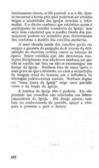 inteiramente aberto, se fôr possível, e se o fôr, deve-
se encontrar a forma pela qual poderiam ser atraídos
bispos e autoridades das igrejas orientais e refor-
madas. É o direito canónico que estabelece quem é
participante do concílio ecumênico da Igreja; mas
seria bem concebível que o quadro fixado dos par-
ticipantes pudesse ser estendido para determinados
fins conforme o modelo dos concílios medievais.
A mais elevada tarefa dos concílios gerais era
sempre a garantia da pregação da fé através da deli-
mitação da doutrina católica contra as heresias da
época; houve concílios que não decretaram reso-
luções disciplinares, mas não houve nenhum, em que
não se repeliu um erro ou não se excomungou um
herege da Igreja. Nenhum erro de nossa época é
mais grave do que a distorsão, ou antes a aniquilação
da imagem cristã do homem, sob a influência de
ideologias político-sociais ateístas. Nenhum dogma
em "nossa tq^oca da Igreja" exige tanta precisão
como o da noção da Igreja.
A história da Igreja não é profecia. Ela não
pretende dar conselhos não solicitados aos líderes
responsáveis da Igreja. Ela deseja apenas, com
base no conhecimento do passado, aguçar a vista
para o presente e para o futuro.
 