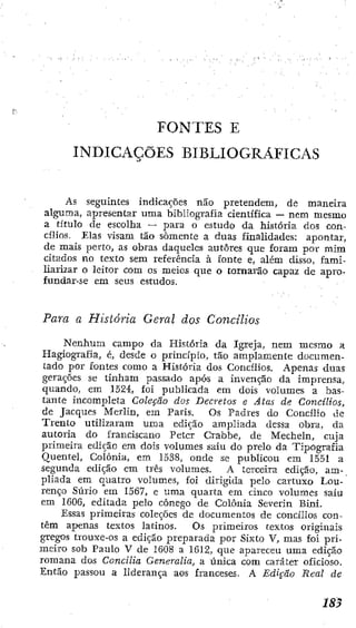 FONTES E
INDICAÇÕES BIBLIOGRÁFICAS
As seguintes indicações não pretendem, de maneira
alguma, apresentar uma bibliografia científica — nem mesmo
a título de escolha — para o estudo da Mstória dos con-
cílios. Elas visam tão somente a duas finalidades: apontar,
de mais perto, as obras daqueles autores que foram por mim
citados no texto sem referência à íonte e, além disso, fami-
liarizar o leitor com os meios que o tornarão capaz de apro-
fundar-se em seus estudos.
Para a História Geral dos Concilios
Nenhum campo da História da Igreja, nem mesmo a
Hagiografía, é, desde o principio, tão amplamente documen-
tado por fontes como a História dos Concilios. Apenas duas
gerações se tinham passado após a invenção da imprensa,
quando, em 1524, foi publicada em dois volumes a bas-
tante incompleta Coleção dos Decretos e Atas de Concilios,
de Jacques Merlin, em Paris. Os Padres do Concilio de
Trento utilizaram uma edição ampliada dessa obra, da
autoria do franciscano Petcr Crabbe, de Mecheln, cuja
primeira edição em dois volumes saiu do prelo da Tipografia
Quentel, Coíônia, em 1538, onde se publicou em 1551 a
segunda edição cm Crês volumes. A terceira edição, am-
pliada em quatro volumes, íoi dirigida pelo cartuxo Lou-
renço Súrio em 1567, e uma quarta em cinco volumes saiu
em 1606, editada pelo cônego de Colônia Severin Bini.
Essas primeiras coleções dc documentos de concíiios con-
têm apenas textos latinos. Os primeiros textos originais
gregos trouxe-os a edição preparada por Sixto V, mas foi pri-
meiro sob Paulo V de 1608 a 1S12, que apareceu uma edição
romana dos Concilia Generatia, a única com caráter oficioso.
Então passou a liderança aos franceses. A Edição Real de
 