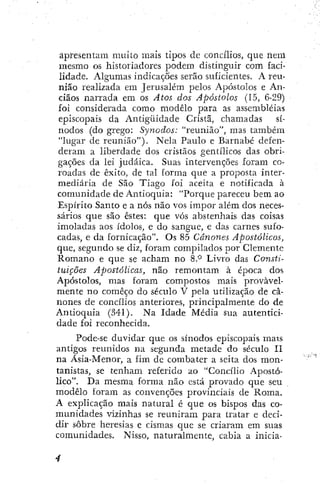 apresentam muito mais tipos de concílios, que liem
mesmo os historiadores podem distinguir com faci-
lidade. Algumas indicações serão suficientes. A reu-
nião realizada em Jerusalém pelos Apóstolos e An-
ciãos narrada em os Atos dos Apóstolos (15, 6-29)
foi considerada como modelo para as assembléias
episcopais da Antigüidade Cristã, chamadas sí-
nodos (do grego: Synodos: "reunião", mas também
"lugar de reunião"). Nela Paulo e Barnabé defen-
deram a liberdade dos cristãos gentílicos das obri-
gações da lei judaica. Suas intervenções foram co-
roadas de êxito, de tal forma que a proposta inter-
mediária de São Tiago foi aceita e notificada à
comunidade de Antioquia: "Porque pareceu bem ao
Espírito Santo e a nós não vos impor além dos neces-
sários que são estes: que vós abstenhais das coisas
imoladas aos ídolos, e do sangue, e das carnes sufo-
cadas, e da fornicação". Os 85 Cânones Apostólicos,
que, segundo se diz, foram compilados por Clemente
K-omano e que se acham no 8.*^ Livro das Consti-
tuições Apostólicas, não remontam à época dos
Apóstolos, mas foram compostos mais provavel-
mente no começo do século V pela utilização de câ-
nones de concílios anteriores, principalmente do de
Antioquia (341). Na Idade Média sua autentici-
dade foi reconhecida.
Pode-se duvidar que os sínodos episcopais mais
antigos reunidos ira segunda metade do século II
na Ásia-Menor, a fim de combater a seita dos mon-
tañistas, se tenham referido ao "Concílio Apostó-
lico". Da mesma forma não está provado que seu
modelo foram as convenções provinciais de Roma.
A explicação mais natural é que os bispos das co-
munidades vizinhas se reuniram para tratar e deci-
dir sobre heresias e cismas que se criaram em suas
comunidades. Nisso, naturalmente, cabia a inicia-
 