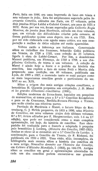 Paris, feita em 1644, era uma impressão de luxo cm trinta e
sete volumes in folio. Esta foj amplamente superada pelos Sa-
crosanta Concilia, editados em Paris, em 17 volumes, pelos
dois jesuítas Filipe I.abbé e Gabriel Cossart, nos anos de 1671 e
1672- Estes, por sua vez, foram superados pela Coilectio Regia
Máxima, do jesuiia Jean Hardoinn, editada em doze volumes,
que, em virtude das dificuldades criadas pela censura, só
Eoram publicadas quinze anos depois, isto é, em 1725. Esta,
por ter sido elaborada cora agudo senso crítico, era sem com-
paração a melhor de todas edií^ões até então aparecidas.
Voltou então a liderança aos italianos. Construindo
sobre os trabalhos dos franceses. Sebastião Coliti publicou
em Veneza, de 1728 a 1733, uma coleção de 23 vohimes,
ligada à obra de Labbé-Cossart, Por fim, o dominicano
Mansoi publicou, cm Florença, de 1759 a 1798, a sua Am-
plissima Coilectio, de trinta e um volumes. A coleção de
Mansi é ainda hoje a fonte e o padrão da história dos
concilios. Isso explica o fato de terem Petit e Martin dela
preparado uma reedição, em 60 volumes, publicada em
Lyon, de 1899 a 1927, e contendo lanto os mais antigos como
os mais importantes concilios gerais e particulares do sec.
XVI ao sec. XIX.
Sobre a origem das mais antigas coleções conciliares, o
beneditino H. Quentin preparou um compêndio, /. D. Mansi
et les grandes collections conciliaires (1900).
Edições modernas de ]Ívros-fonte, baseados em pesquisas
de manuscritos, só temos para o 3.° e 5." Concilios Ecumênicos
e para os de Constança, Basiléia-Ferrara-Florença c Trento,
que serão citados nas relativas partes.
Partindo de Hardouin e Mansi, o futuro bispo de Rot-
temburg, C. J. Hefele preparou, de 1855 a 1890, uraa História
de Concilios, em nove volumes (cujos dois últimos volumes,
S.'* e 9.°, foram editados por F. Hergenroether, vois. 1-6 na 2.^
edição), que podi^ ser considerada como a mais completa
apresentação, até hoje, da história de concilios. Essa obra-
padrão foi traduzida para o francês e adaptada à pesquisa
pelo beneditino J. Leclerq, (Histoire des Conciles, 1907-1921).
Ambas as obras só sc estendem até o 6.° Concilio de Latrão; a
continuação, para o Concilio de Trento, de P. Richard, foi
publicada cm 1930 e 1931. Uma visão, aliás, incompleta, da
bibliografia mais recente sobre a história dos concilios dá
o meu artigo. Nouvelles données sur l'histoire des Conciles,
em Cahiers d'Histoire Mondiale, 1 (1953), ps. 164-178. Artigos
sobre os concilios em geral e apresentações abreviadas de
cada um dos concilios podem encontrar-se nas grandes
 