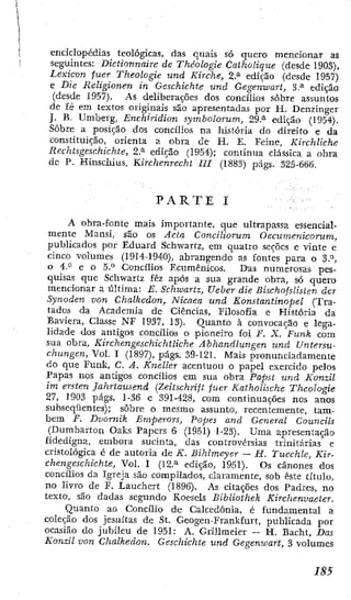 enciclopédias teológicas, das quais só quero mencionar as
seguintes: Dictionnaire de Théologie Catholique (desde 1903),
Lexicón fuer Theologie und Kirche, 2,.^ edição (desde 1957)
e Die Religionen in Geschichte und Gegenwart, 3-* edição
{desde 1957). As deliberações dos concilios sobre assuntos
de fé em textos originais são apresentadas por H. Denzinger
J. B. Umberg, Enchiridion symbolorum, 29.^ edição (1954).
Sobre a posição dos concílios na história do direito e da
constituição, orienta a obra de H. £, Feine, Kirchliche
Rechtsgeschichte, 2.^ edição (1954); continua clássica a obra
dc P. Hinschius, Kircheúrecht III (1883) págs. 325-666.
P A R T E I
A obra-fonte mais importante, que ultrapassa essencial-
mente Mansi, são os Acta Conciliorum Oecumenicorum,
publicados por Eduard Schwartz, em quatro seções e vinte e
cinco volumes (I9I4-1940), abrangendo as fontes para o 3.^,
o 4," e o 5-** Concilios Ecumênicos. Das numerosas pes-
quisas que Schwartz fêz após a sua grande obra, só quero
mencionar a última: £ . Schwartz, Ueber die BischofsUsLen der
Synoden von Chalkeáon, Nicaea und Konstantinopel (Tra-
tados da Academia dc Ciências, Filosofia e História da
Baviera, Classe NF 1937, 13). Quanto à convocação e lega-
lidade dos antigos concilios o pioneiro foi F. X. Funk com
sua obra. Kirchengeschichtliche Abhandlungen und Untersu-
chungen, Vol. I (1897), págs. 39-121. Mais pronunciadamente
do que Funk, C. A. Kneller acentuou o papel exercido pelos
Papas nos antigos concilios em sua obra Papst und Konzil
im ersten Jahrtausend {Zeitschrift fuer Katholische Theologie
27, 1903 págs. 1-36 e 391-428, com continuações nos anos
subseqüentes); sôbrc o mesmo assunto, recentemente, tam-
bém F. Dvornik Emperors, Popes and General Councils
(Dumbarton Oaks Papers 6 (1951) 1-23). Uma apresentação
fidedigna, embora sucinta, das controvérsias trinitarias e
cristológica é de autoria de K. Bihlmeyer — II. Tuechle, Kir-
cliengeschichte. Vol. I (12-^ edição, 1951). Os cânones dos
concilios da Igreja são compilados, claramente, sob este título,
no livro de F. Lauchert (1896). As citações dos Padres, no
texto, são dadas segundo Koesels Bibliothek Kirchenvaeier.
Quanto ao Concilio de Calcedonia, é fundamental a
coleção dos jesuítas de St. Geogen-FrankEurt, publicada por
ocasião do jubileu de 1951: A. Grülmeier — H. Bacht, Das
Konzil von Chalkeáon. Geschichte und Gegenwart, 3 volumes
 