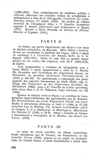 ({1951-1954). Para conhecimentos do ambiente político e
cultural, sobretudo dos concilios tardios da antigüidade, é
indispensável a obra de G. Ostrogorsky, Geschichte des byzan-
tinischen Staates, 2.^ edição (1952). Os trechos da crônica
mundial de Tlieophancs sobre o 7.° Concilio Ecumênico
segundo L. Breyer, Bilderstreit und Ârabersturm in Byzanz
(1957). Quanto a Fócio, Dvornik, Le Schisme de Photius.
Histoire et Legende (1950).
P A R T E II
As fontes, nas partes importantes, em Mansi e nos anais
de história eclesiástica, de Raynald. Além Hcfcle e Leclerq, .
devem ser consultadas as histórias dos Papas; sóbria e digna
de confiança é a Geschickte der Paepste II-IV, de F . X.
Seppelt (1955-1957). Cheia de vida, mos ao mesmo tempo
parcial na sua critica, Das Papstum, vols. III-V (1952-1953),
de Ilaller.
Para compreender a transição da Antigüidade para a
Idade Média, é ainda fundamental a obra de A. Hauck,
Die Rezeption und Umbildung der allgemeinen Synode trn
Mittelalter, no periódico Historische Vierteljahrschrift, 10
(1907) p. 465-482. Na apresentação e composição dos parti-
cipantes dos concilios lateranenses da Idade Média, sigo G.
Tangí, Die Teilnehmer an den Allgemeinen Konzilien des
Mittelalters (1922); para o 4.*^ Concilio de Latrao aproveitei,
além dessa obra, a de H. Tillmann, Papst Innocenz, vol. III
(1954).
Quanto às relações entre os Papas e os concilios de Lyon,
pesquisas importantíssimas são apresentadas por St. Kuttner,
Die Konstitutionen des ersten Allgemeinen Konzils von Lyon;
Studia et Documenta Historiae et Iuris, 6 (1940), p. 71-110;
Conciliar Law in Making; The Lyonese Constitutions {127í)
of Gregory X in a Manuscript at Washington; Miscellanea
Pio Paschini U (1949), p. 39-81. Sobre o Concilio de Vienne
é fundamental a monografia de E. Mueller, das Konzil von
Vienne (1934).
P A R T E III
As raízes da teoria conciliar, na ciência canonística,
foram descobertas por B. Tierney, em Foundations of the
Conciliar Theory (1955); quanto ao seu papel, na documen-
tação do Grande Cisma, é ainda fundamental a sólida obra
 
