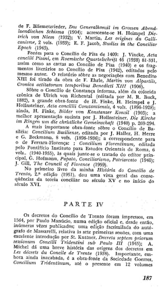 de F, Bliemetzríeder, Das Generalkonzil im Grossen Abend-
laendiscken Schisma (1904); acrescente-se H. Heimpel Die-
trich von Niem (1932); V. Martin, Les origines du Galli-
canisme, 2 vols. (1939); E. F. Jacob, Studies in the Conciliar
Epoch (1943).
Fontes para o Concilio de Pisa de 1409; J. Vinclce, Acta
concilii Pisani, em Roemische Quartelschrift 46 (1938) 81-331,
assim como as cartas ao Concilio de Pisa (1940) e os frag-
mentos literários ao Concilio de Pisa (1942), etlitados pelo
mesmo autor. O relatório sobre as negociações com Benedito
XIII foi tirado da obra de F. Ehrle, Martin von Alpartils,
Crônica actitatorum temporibus Deneãicti XIIT (1906).
Sobre o Concilio cie Constança informa, além da colorida
crônica de Ulrich von Richental (editada por M. R. Buck,
1882), a grande obra-fonte de H. Finke, H. Heimpel e J.
HoUnsteiner, Acta concilia Constantiensis, 4 vols. (1896-1928);
ainda, H, Finkc, Bilder von Konstanzer Konzil (1903); a
melhor apresentação sucinta por J. HoUnsteiner, Die Kirche
im Ringen um die christliche Gemeinschaft (1940) p. 269-294.
A mais importante obra-fonte sobre o Concilio de Ba-
siléia: Concilium Basiliense, editada por J. Haller, H. Herré
e G. Beckmann, 8 vols. (1896-1936); a correspondente para
o de Ferrara-Florença: ; Concilium Florentinum, editada
pelo Pontificio Instituto para Estudos Orientais de Roma, 6
vols., (1940-1955), às quais junte-se o tratado do editor prin-
cipal, G. Hofmann, Papato, Conciliarismo, Patriarcato (1940);
J. Gill, The Council of Florence (1959).
N o primeiro Üvro da minha História do Concilio de
Trento, 2.^ edição (1951), dou uma vista geral das conse-
qüências da teoria conciliar no século XV e no início do
século XVI.
P A R T E IV
Os decretos do Concilio de Trento foram impressos, em
1564, por Paulo Manúcio, numa edição oficial e, desde então,
inúmeras vezes publicados; uma edição facsirailada do autó-
grafo de Massarelli, relativa às sete primeiras sessões, com uma
excelente introdução por St. Kuttner, Decreta septem priorum
sessionum Concilii Tridentini sub Paulo III (1945); A.
Michel dá uma breve história das origens dos decretos era
Les décrets du Concile de Trente (1938). Importante, em-
bora ainda inacabada, 6 a obra-fonte da Sociedade Goerres,
Concilium Tridentinum, até o presente em 12 volumes
 
