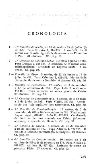 C R O N O L O G I A
1 — IP Concílio de Nicéia, de 20 de maio a 25 de julho (?)
de 325. Papa Silvestre I, 314-335. A confissão de fé
nicena contra Ário: igualdade de natureza d o Filho com
o Pai. 20 cânones. Cf. pág. 13.
2 — l." Concilio de Constantinopla. De maio a julho de 381.
Papa Dâmaso I, 366-384. A confissão de fé niceno-coní-
tantinopolitana: divindade do E.spirito Santo. 4 câ-
nones. Cf. pág. 20.
3 — Concilio de Éfeso. 5 sessões, de 22 dc junho a 17 de
julho de 431. Papa Celestino I, 422-432. Maternidade
divina de Maria contra Nestório. 6 cânones. CE. pág. 26.
4 — Concílio de Calcedonia. 17 sessões, de 8 de outubro
a de novembro de 45!. Papa Leão 1, o Grande,
440-461. Duas naturezas na única pessoa de Cristo.
28 cânones. Cf. pág. 30.
5 — 2." Concílio de Constantinopla. 8 sessões, de 5 dc maio
a 2 de junho de 553. Papa Vigílio, 537-555. Conde-
nação dos "três capítulos" dos nestorianos. Cf. pág. 32.
6 — Concilio de Constantinopla. 16 sessões, de 7 de
novembro de 680 a 16 de setembro de 681 (Trullanum).
Papas: Agato, 678-681; Leão II, 662-663. Condenação
da doutrina de uma vontade em Cristo (Monoíhe-
letismus); a questão de Honório. Cf. pág. 35.
7 — 2P Concilio de Nicéia. 8 sessões, de 24 dc setembro
a 23 de outubro de 787. Papa Adriano I, 772-795. O
sentido e liceidade da veneração de imagens. 20 cânones.
Cf. pág. 38.
8 - - 4.'' Concilio de Constantinopla. 10 sessões, de 5 de
outubro de 869 a 28 de fevereiro de 870. Papa Nicolau I,
858-867; Adriano II, 867-872. Extinção do cisma do
patriarca Fócio. 27 cânones. Cf. pág. 42.
 
