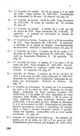 9 — 2." Concilio de Latrão. De 18 de março a 6 de abril
de 1123. Papa Calixto II, 1119-1124. Confirmação
da Concordata de Worms. 25 cânones. Cf. pág. 52.
10 — 2." Concilio de Latrão. Abril de 1139. Papa Inocencio
II, U30-1143. O cisma de Anacleto II. 30 cânones.
Cf. pág. 53.
11 —3." Concilio de Latrão. 3 sessões, de 5 a 19 (ou 22)
dc março d e 1179. Papa Alexandre III, II59-U81. 27
capítulos, A maioria de dois-terços na eleição do
Papa. Cf. pág. 56.
12 — -í." Concilio de Latrão. 3 sessões, de 11 a 30 de novembro
dc 1215. Papa Inocencio III, 1198-1216. 70 capítulos:
a confissão de í é contra os cataros; transubstanciação
na Eucaristia; confissão e comunhão anuais. Cf. pág. 59.
13 — i." Concílio de Lyon. 3 sessões, de 28 de junho a 17
de julho de 1245. Papa Inocêncio IV, 1243-1254. Depo-
sição do Imperador Frederico II. 22 capítulos. Cf,
pág. 63.
14 — 2.'^ Concilio de Lyon. 6 sessões, de 7 dc maio a I7 de
julho de 1274. Papa Gregório X. 1271-1276. Procedi-
mentos referentes ao conclave, união com os gregos,
cruzada. 31 capítulos, Cf, pág. 67.
15 — Concílio de Vienne. 3 sessões, de 16 de outubro de
1311 a 6 de maio de 1312. Papa Clemente V, 1305-1314.
Supressão da Ordem dos Templários, campanha de po-
breza dos franciscanos. Decretos de reforma. Cf.
pág. 73.
16 — 0 Concílio de Constança. 45 sessões, de 5 de novembro
de 1414 a 22 de abril dc 1418. Extinção do Grande
Cisma; resignação do Papa romano, Gregório XII
(I405-I4I5) a 4 de julho de I4I5; deposição d o Papa
conciliar, João XXIII (1410-1415), a 29 de maio de
1415; deposição do Papa avinhense, Benedito XIIl
(1394-1415), a 26 de julho de 1417. Eleição de Martinho
V, a II de novembro de 1417. Condenação de João Hus.
Decreto Sacrossansta relativo à supremacia do concílio
sobre o Papa e decreto Frequens relativo à periodi-
cidade dos concílios. Concordata com as cinco nações
conciliares. Cf. pág. 84.
17 — Concílio de Basiléia-Ferrara-Florença. Em Basiléia 25
sessões, de 23 de julho de 1431 a 7 de maio dc 1437.
Transferência para Ferrara por Eugênio IV (1431-1447),
 