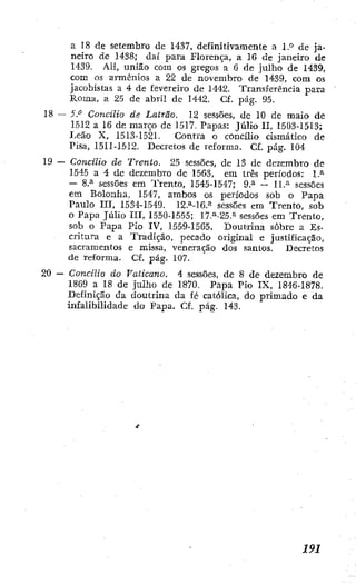 a 18 de setembro de 1437, definitivamente a l.° de ja-
neiro dc 1438; daí para Florença, a 16 de janeiro de
1439. Ali, união com os gregos a 6 de julbo de 1439,
com os armonios a 22 de novembro de 1439, com os
jacobistas a 4 de fevereiro de 1442. Transferencia para
Roma, a 25 de abril de 1442. CE. pág. 95.
18 — 5." Concilio de Latrão. 12 sessões, de 10 dc maio d e
1512 a 16 de março de 1517. Papas: Júlio II, 1503-1513;
I^eão X, 1513-1521. Contra o concilio cismático de
Pisa, I5II-1512. Decretos de reforma. Cf. pág. 104
19 — Concilio de Trento. 25 sessões, de 13 de dezembro de
1545 a 4 dc dezembro de 1563, em irés períodos: 1.^
— 8.^ sessões em Trento, 1545-1547; 9.^ — 11.^ sessões
cm Bolonha, 1547, ambos os períodos sob o Papa
Paulo III, 1534-1549. 12.^-16.=' sessões em Trento, sob
o Papa Júho III, 1550-1555; 17.^-25.'^ sessões em Trento,
sob o Papa Pio IV, 1559-1565. Doutrina sobre a Es-
critura e a Tradição, pecado original e justificação,
sacramentos e missa, veneração dos santos. Decretos
de reforma. C£. pág. 107.
20 — Concilio do Vaticano. 4 sessões, de 8 de dezembro de
1869 a 18 de julho de 1870. Papa Pío IX, 1846-1878.
Definição da doutrina da fé católica, do primado e da
infalibilidade do Papa. Cf. pág. 143.
 