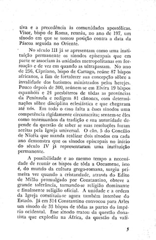 íiva e a precedência às comunidades apostólicas.
Vitor, bispo de Roma, reuniu, no ano de 197, um
sínodo em que se tomou posição contra a data da
Páscoa seguida no Oriente.
No século III já se apresentam como uma insti-
tuição permanente os sínodos episcopais que em
parte se associam às unidades metropolitanas em for-
mação e de vez em quando as ultrapassam. No ano
dc 256, Cipriano, bispo de Cartago, reúne 87 bispos
africanos, a fim de fortalecer sua concepção sobre a
invalidade dos batismos ministrados pelos herejes.
Pouco depois de 300, reúnem-se em Elvira 19 bispos
espanhóis e 24 presbíteros de todas as províncias
da Península e redigem 81 cânones, com, determi-
nações sobre disciplina eclesiástica e que chegaram
até nós. Em todo o caso falta a esses sínodos uma
competência rigidamente circunscrita; sentem-se êles
como testemunhos da tradição e sua autoridade de-
pende da questão de saber se suas resoluções foram
aceitas pela Igreja imiversal. O cân, 5 do Concílio
de Nicéia que manda realizar dois sínodos em cada
ano demonstra que os sínodos episcopais no início
do século IV já representaram uma instituição
permanente.
A possibilidade e ao mesmo tempo a necessi-
dade de reunir os bispos de toda a Oecumene, isto
é, do mundo da cultura grego-romana, surgiu pri-
meira vez quando a cristandade, através do' Edito
de Milão promulgado por Constantino, obteve a
grande tolerância, tornando-se religião dominante
e finalmente religião oficial. A unidade e a ordem
da Igreja constituia-se agora também interesse do
Estado. Já em 314 Constantino convocou para Aries
um sínodo de 33 bispos de todas as partes do impé-
rio ocidental. Esse sínodo tratou da questão dona-
tista que explodiu na Africa, da questão da vali-
 