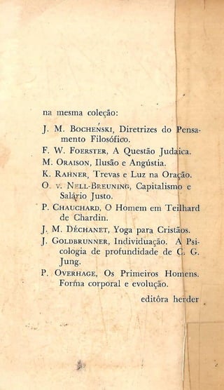 na mesma coleção:
^ • 'i
J. M. B o c H E N S K i , Diretrizes do Pensa-
mento Filosófico. j
F. W. F o E R S T E R , A Questão Judaica.
M. ORAISON, Ilusão e Angústia.
K. RAHNER, Trevas e Luz na Oração.
O. V. NELL-BREUNÍNCT, Capitalismo e
Salário Justo. i'
P. CHAUCHARD, o Homem em Teilhard
de Chardin.
J. M. D É C H A N E T , Yoga para Cristãos.
J. GOLDBRUNNER, Individuação. A Psi-
cologia de profundidade de Ç G.
P. OVERHAGE, Os Primeiros Honiens.
Forina corporal e evolução. I
. editara heasá^
 