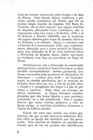 dade do batismo ministrado pelos herejes e da data
da Páscoa. Uma década depois, realizou-se o pri-
meiro • sínodo ecumênico em Niccia, que £oi ao
mesmo tempo concílio do Império (Cf. Parte I).
Todavia, não se deve esquecer que alguns concílios
do Império, planejados como ecumênicos, não se
impuseram como tais, como o de Serdika (343) e os
de Selêucia e Rimini (359-360), que se reuniram
era lugares diversos para tratar de assuntos relativos
ao Ocidente e ao Oriente. Deu-se o contrário com
o Concílio de Constantinopla (381), que, originaria-
mente planejado para a parte oriental do Império,
pelas suas definições de fé de valor universal sobre
a Divindade do Espírito Santo, obteve aprovação
no Ocidente, com base na autoridade do bispo de
Roma.
Paralelamente com a elaboração da constituição
metropolitana e patriarcal desenvolveram-se os tipos
sinodais correspondentes: sínodos patriarcais, que
foram convocados pelos patriarcas de Alexandria, de
Antioquia — e pouco pais tarde — de Constanti-
nopla, os sínodos provinciais, que se reuniam no
Oriente, duas vezes por ano, a fim de decidir sobre
a eleição e a consagração dos bispos e a fim de pôr
termo a conflitos. Além disso, cm Cartago, na
África, realizaram os bispos africanos concílios
plenários que não foram ligados a uma província
eclesiástica ou a um patriarcado. Não é exagero
dizer-se que nesses sínodos palpitava a vída da
Igreja antiga; os concílios ecumênicos formaram a
cúpula do edifício sinodal.
Cria-se um novo tipo sinodal nos reinos ger-
mânicos, em que os reis exerceram influência deci-
siva sobre as igrejas dos territórios por eles gover-
nados. Tais concílios do Império ou concílios na-
cionais, que, de vez em quando sem identificar-se
 