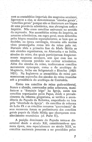 com as assembléias imperiais dos magnatas seculares,
iigavam-se a elas, se denominaram "sínodos gerais",
"concílios gerais" porque não se limitavam aos bispos
de uma província eclesiástica, mas abrangiam todo o
Império. Não eram concílios universais no sentido
da expressão. Nas assembléias mistas do Império, os
assuntos eclesiásticos, em regra geral, eram debatidos
pelos bispos reunidos separadamente, se bem que as
decisões, na época carolíngia, tivessem sido muitas
vezes promulgadas como leis do reino pelo rei.
Durante toda a primeira fase da Idade Média os
reis alemães organizaram, na Alemanha e na Itália,
sínodos do reino, dos quais participavam freqüente-
mente magnatas seculares, sem que com isso os
sínodos tivessem perdido seu caráter eclesiástico.
Além dos sínodos do reino, realizaram-se concílios
meramente episcopais, como o do arcebispo de
Mogúncia, Aribo em Seligenstadt e Hoechst (1023-
1024). Na Inglaterra as assembléias do reino per-
maneceram separadas dos sínodos do reino reunidos
sob a presidência do arcebispo de Cantuária.
Como nos concílios do reino godo-ocidental,
franco e alemão, convocados pelos soberanos, mani-
festa-se o "domínio leigo" na Igreja, assim nos
concílios organizados pelos Papas, desde o prevale-
cimento da reforma gregoriana, se verifica a ascen-
dência do Papado da Reforma, empenhado na luta
pela "liberdade da Igreja". Os concilios de reforma
de Leão IX e os coíicílios romanos "quaresimais" de
seus sucessores foram os preliminares dos concílios
gerais papais da Idade Média que alcançaram i-eco-
nhecimento ecumênico (cf. Parte II).
A posição dominante do Papado torna-se dis-
cemível desde o século XII, considerando-se que
nesta época, mas especialmente no século XIII, os
concílios nacionais passaram a ser presididos pelos
 