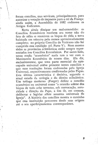 foram concílios, mas serviram, principalmente, para
autorizar a votação de impostos para o reí da França;
ainda assim, a Assembléia de 1682 endossou os
Artigos Galicanos.
Resta ainda dissipar um mal-entendido: os
Concílios Ecumênicos recebem seu nome não do
fato de neles se reunirem os bispos de toda a terra
habitada ein número pelo menos aproximadamente
completo; no próprio Concílio do Vaticano não foi
cumprida essa condição (cf. Parte V). Nem mesmo
todas as províncias eclesiásticas estão sempre repre-
sentadas nos Concilios Ecumênicos. Por outro lado,
nossa noção "ecumênico" nada tem a ver com o
Movimento Ecumênico de nossos dias. Ela diz,
exclusivamente, que uma parte essencial do epis-
copado universal esteve presente nestes concílios e
que suas resoluções foram endossadas pela Igreja
Universal, resi^ectivamentc confirmadas pelos Papas.
Esta última característica c decisiva, segundo o
atual estado da teologia c do direito eclesiástico.
Um teólogo moderno (Eorget) define o concílio
ecumênico ou universal como "a reunião solene dos
bispos de todo orbe terrestre, sob convocação, auto-
ridade e direção do Papa, a fim de, em comum,
deliberar e legislar sobre assuntos universais da
Igreja". A história dos concílios mostra o caminho
que essa instituição percorreu desde suas origens
até o seu aperfeiçoamento contemporâneo.
 