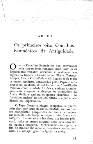 P A R T E I
O s primeiros oito Concílios
Ecumênicos da Antigüidade
Os OITO Concílios Ecumênicos que, convocados
pelos imperadores romanos, mais tarde pelos
imperadores romanos orientais, se realizaram em
regiões do Império Oriental ~ em Nicéia, Constan-
tinopla, Éfeso e Calcedonia — distinguem-se de todos
os outros seguintes, convocados pelos Papas e cele-
brados no Ocidente, de tal forma que é justificado
tratá-los como unidade histórica, embora cronolo-
gicamente cheguem a alcançar os primórdios da
Idade Média e embora os quatro primeiros — os
"concílios antigos" no sentido estrito — superem aos
demais em importância.
O Papa Gregório Magno comparou os quatro
primeiros, por causa da sua autoridade, com os qua-
tro evangelistas, porque êles definiram os dogmas
fundamentais da Igreja: o dogma trinitario e o cris-
tológico. Examinados à luz desta sua função prin-
cipal, todos os outros assuntos neles debatidos são
de segunda categoria. Mencionamos só alguns, a
fim de irradiar luz sobre as conexões entre os con-
cílios e a situação geral da Igreja na época.
 