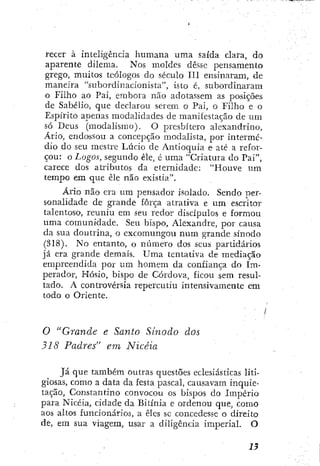 recer à inteligência humana uma saída clara, do
aparente dilema. Nos moldes desse pensamento
grego, muitos teólogos do século III ensinaram, de
maneira "subordinacionista", isto é, subordinaram
o Filho ao Pai, embora não adotassem as posições
de Sabélio, que declarou serem o Pai, o Filho e o
Espírito apenas modalidades de manifestação de um
só Deus (modalismo). O presbítero alexandrino.
Ario, endossou a concepção modalista, por intermé-
dio do seu mestre Lúcio de Antioquia e até a refor-
çou: o Logos, segundo êle, é uma "Criatura do Pai",
carece dos atributos da eternidade: "Houve um
tempo em que êle não existia".
Ario não era um pensador isolado. Sendo per-
sonalidade de glande força atrativa e um escritor
talentoso, reuniu em seu redor discípulos e formou
uma comunidade. Seu bispo, Alexandre, por causa
da sua doutrina, o excomungou num grande sínodo
(318). No entanto, o número dos seus partidários
já era grande demais. Uma tentativa de mediação
empreendida por um homem da confiança do Im-
perador, Kósio, bispo de Córdova, ficou sem resul-
tado. A controvérsia repercutiu intensivamente cm
todo o Oriente.
O "Grande e Santo Sinodo dos
318 Padres" em Nicéia
}á que também outras questões eclesiásticas liti-
giosas, como a data da festa pascal, causavam inquie-
tação, Constantino convocou os bispos do Império
para Nicéia, cidade da Bitínia e ordenou que, como
aos altos funcionários, a êles sc concedesse o direito
de, era sua viagera, usar a diligência imperial. O
 