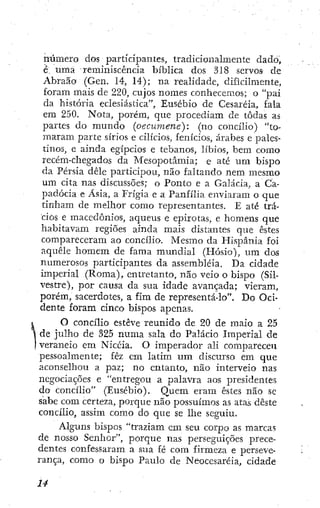 número dos participantes, tradicionalmente dado,
é. urna reminiscencia bíblica dos 318 servos de
Abraão (Gen. 14, 14); na realidade, dificilmente,
foram mais de 220, cujos nomes conhecemos; o "pai
da história eclesiástica", Ensebio de Cesaréia, fala
em 250. Nota, porém, que procediam de todas as
partes do mundo (oecumene): (no concilio) "to-
maram parte sírios e cilicios, fenicios, árabes e pales-
tinos, e ainda egípcios e tebanos, libios, bem como
recém-chegados da Mesopotâmia; e até um bispo
da Pérsia dêle participou, não faltando nem mesmo
um cita nas discussões; o Ponto e a Galácia, a Ca-
padócia e Asia, a Frigia e a Panfília enviaram o que
tinham de melhor como representantes. E até trá-
cios e macedônios, aqueus e epirotas, e homens que
habitavam regiões ainda mais distantes que estes
compareceram ao concilio. Mesmo da Hispânia foi
aquele homem de fama mundial (Hósio), um dos
numerosos participantes da assembléia. Da cidade
imperial (Roma), entretanto, não veio o bispo (Sil-
vestre), por causa da sua idade avançada; vieram,
porém, sacerdotes, a fira de representá-lo". Do Oci-
dente foram cinco bispos apenas.
O concilio esteve reunido de 20 de maio a 25
, de julho de 325 numa sala do Palácio Imperial de
. veraneio em Nicéia. O imperador ali compareceu
pessoalmente; fêz cm latim u m discurso em que
aconselhou a paz; no entanto, não interveio nas
negociações e "entregou a palavra aos presidentes
do concilio" (Eusébio). Quem eram estes não se
sabe com certeza, porque não possuímos as atas deste
concilio, assim como do que se lhe seguiu.
Alguns bispos "traziam em seu corpo as marcas
de nosso Senhor", porque nas perseguições prece-
dentes confessaram a sua fé com firmeza e perseve-
rança, como o bispo Paulo de Neocesaréia, cidade
 