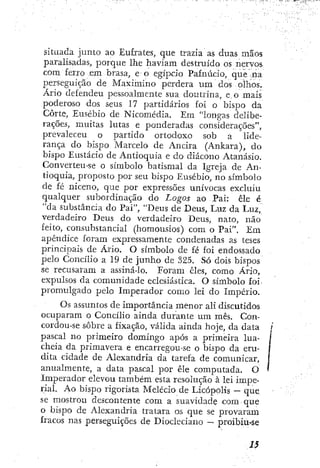 situada jiintü ao Eufrates, que trazia as duas mãos
paralisadas, porque lhe haviam destruído os nervos
com ferro em brasa, e o egípcio Pafnúcio, que na
perseguição de Maximino perdera um dos olhos.
Ário defendeu pessoalmente sua doutrina, e,o mais
poderoso dos seus 17 partidários foi o bispo da
Corte, Eusébio de Nicomédia. Em "longas delibe-
rações, muitas lutas e ponderadas considerações",
prevaleceu o partido ortodoxo sob a lide-
rança do bispo Marcelo de Ancira (Ankara), do
bispo Eustácio de Antioquia c do diácono Atanásio.
Converteu-se o símbolo batismal da Igreja de An-
tioquia, proposto por seu bispo Eusébio, no símbolo
de fé niceno, que por expressões unívocas excluiu
qualquer subordinação do Logos ao Pai: êle é
"da substância do Pai", "Deus de Deus, Luz da Luz,
verdadeiro Deus do verdadeiro Deus, nato, não
feito, consubstanciai (homousios) com o Pai". Em
apêndice foram expressamente condenadas as teses
principais de Ário. O símbolo de fé foi endossado
pelo Concilio a 19 de junho de 325. Só dois bispos
se recusaram a assiná-io. Foram cies, como Ário,
expulsos da comunidade eclesiástica. O símbolo foi
promulgado pelo Imperador como lei do Império.
Os assuntos de importância menor ali discutidos
ocuparam o Concilio ainda durante um mês. Con-
cordou-se sobre a fixação, válida ainda hoje, da data
pascal no primeiro domingo após a primeira lua-
cheia da primavera e encarregou-se o bispo da eru-
dita cidade de Alexandria da tarefa de comunicar,
anualmente, a data pascal por êle computada. O
Imperador elevou também esta resolução à lei impe-
rial. Ao bispo rigorista Melecio de Licópolis — que
se mostrou descontente com a suavidade com que
o bispo de Alexandria tratara os que se provaram
fracos nas perseguições de Diocleciano — proibiu-se
 