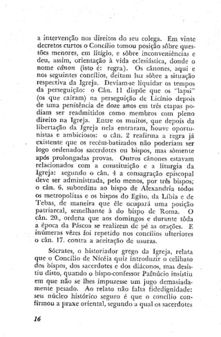 a intervenção nos direitos do seu colega. Em vinte
decretos curtos o Concilio tomou posição sobre ques-
tões menores, em litígio, e sobre inconveniências e
deu, assim, orientação à vida eclesiástica, donde o
nome cânon (isto é: regra). Os cânones, aqui e
nos seguintes concilios, deitam luz sobre a situação
respectiva da Igreja. Deviam-se liquidar os tempos
da perseguição: o Cân. 11 dispõe que os "lapsi"
(os que cairam) na perseguição de Licínio depois
de uma penitência de doze anos em três etapas po-
diam ser readmitidos como membros com pleno
direito na Igreja. Entre os muitos, que depois da
libertação da Igreja nela entraram, houve oportvi-
nistas e ambiciosos; o cân. 2 reafirma a regra já
existente que os recém-batizados não poderiam ser
logo ordenados sacerdotes ou bispos, mas somente
após prolongadas provas. Outros cânones estavam
relacionados com a constituição e a liturgia da
Igreja: segimdo o cân. 4 a consagração episcopal
eleve ser administrada, pelo menos, por três bispos;
o cân. 6. subordina ao bispo de Alexandria todos
os metropolitas e os bispos do Egito, da Líbia e de
Tebas, de maneira que êle ocupará uma posição
patriarcal, semelhante à do bispo de Roma. O
cân. 20., ordena que aos domingos e durante toda
a época da Páscoa se realizem dc pé as orações. E
inúmeras vezes foi repetido nos concilios ulteriores
o can. 17. contra a aceitação dc usuras.
Sócrates, o historiador grego da Igreja, relata
que o Concilio de Nicéia quiz introduzir o celibato
dos bispos, dos sacerdotes e dos diáconos, mas desis-
tiu disto, quando o bispo-confessor Pafnúcio insistiu
em que não se lhes impuzesse um jugo demasiada-
mente pesado. Ao relato não falta fidedignidade:
seu núcleo histórico seguro é que o concilio con-
firmou a praxe oriental, segundo a qual os sacerdotes
 