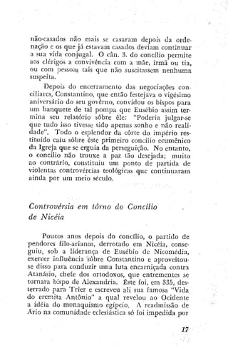 não-casados não mais sc casaram depois da orde-
nação e os que já estavam casados deviam continuar
a sua vida conjugai. O cân. 3. do concilio permite
aos clérigos a convivência com a mãe, irmã ou tia,
ou com pessoas tais que não suscitassem nenhuma
suspeita.
Depois do encerramento das negociações con-
ciliares, Constantino, que então festejava o vigésimo
aniversário do seu governo, convidou os bispos para
um banquete de tal pompa que Eusébio assim ter-
mina seu relatório sobre êle: "Poderia julgar-se
que tudo isso tivesse sido apenas sonho e não reali-
dade". Todo o esplendor da corte do império res-
tituido caiu sobre este primeiro concilio ecumênico
da Igreja que se erguia da perseguição. No entanto,
o concilio não trouxe a paz tão desejada; muito
ao contrário, constituiu um ponto de partida de
violentas controvércias teológicas que continuaram
ainda por ura meio século.
Controvérsia em torno do Concilio
de Nicéia
Poucos anos depois do concilio, o partido de
pendores filo-arianos, derrotado em Nicéia, conse-
guiu, sob a liderança de Eusébio de Nicomédia,
exercer influência sobre Constantino e aproveitou-
se disso para conduzir uma luta encarniçada contra
Atanásio, chefe dos ortodoxos, que entrementes se
tornara bispo de Alexandria. Este foi, em 335, des-
terrado para Tríer e escreveu ali sua famosa "Vida
do eremita Antônio" a qual revelou ao Ocidente
a idéia do monaquismo egípcio. A readmíssão de
Ario na comunidade eclesiástica só foi impedida por
 