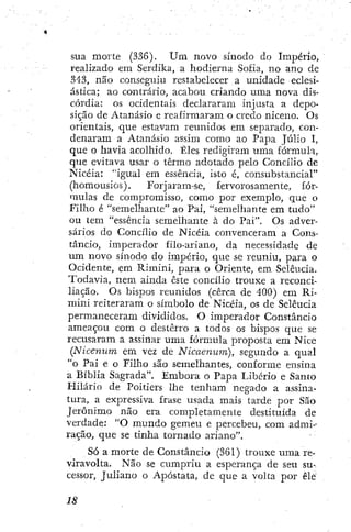 sua morte (336). U m novo sínodo do Império,
realizado em Serdika, a hodierna Sofia, no ano de
343, não conseguiu restabelecer a unidade eclesi-
ástica; ao contrário, acabou criando uma nova dis-
córdia: os ocidentais declararam injusta a depo-
sição de Atanásio e reafirmaram o credo niceno. Os
orientais, que estavam reunidos em separado, con-
denaram a Atanásio assim como ao Papa Júlio I,
que o havia acolhido. Êles redigiram uma fórmula,
que evitava usar o termo adotado pelo Concílio de
Nicéia: "igual em essência, isto é, consubstancial"
(homousios). Forjaram-se, fervorosamente, fór-
mulas de compromisso, como por exemplo, que o
Filho é "semelhante" ao Pai, "semelhante em tudo"
ou tem "essência semelhante à do Pai". Os adver-
sários do Concílio de Nicéia convenceram a Cons-
tâncio, imperador filo-ariano, da necessidade de
um novo sínodo do império, que se reuniu, para o
Ocidente, em Rimini, para o Oriente, em Selêucia.
Todavia, nem ainda este concílio trouxe a reconci-
liação. Os bispos reunidos (cerca de 400) em Ri-
mini reiteraram o símbolo de Nicéia, os de Selêucia
permaneceram divididos. O imperador Constâncio
ameaçou cora o desterro a todos os bispos que se
recusaram a assinar uma fórmula proposta era Nice
(Nicenum em vez de Nicaenum), segundo a qual
"o Pai e o Filho são semelhantes, conforme ensina
a Bíblia Sagrada". Embora o Papa Libério e Santo
Hilário de Poitiers lhe tenham negado a assina-
tura, a expressiva frase usada mais tarde por São
Jerônimo não era completamente destituída de
verdade; "O mundo gemeu e percebeu, com admi-
ração, que se tinha tornado ariano".
Só a morte de Constâncio (361) trouxe uma re-
viravolta. Não se cumpriu a esperança de seu su-
cessor, Juliano o Apóstata, de que a volta por êle
 