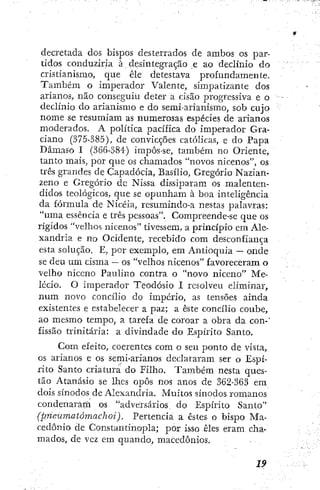 decretada dos bispos desterrados de ambos os par-
tidos conduziria à desintegração e ao declínio do
cristianismo, que êle detestava profundamente.
Também o imperador Valente, simpatizante dos
arianos, não conseguiu deter a cisão progressiva e o
declínio do arianismo e do serai-arianismo, sob cujo
nome se resumiam as numerosas espécies de arianos
moderados. A política pacífica do imperador Gra-
ciano (375-385), de convicções católicas, e do Papa
Dámaso I (366-384) impôs-se, também no Oriente,
tanto mais, por que os chamados "novos nicenos", os
três grandes de Capadócia, Basilio, Gregorio Nazian-
zeno e Gregorio dc Nissa dissiparam os malenten-
didos teológicos, que se opunham à boa inteligência
da fórmula de Nicéia, resumindo-a nestas palavras:
"uma essência e três pessoas". Compreende-se que os
rígidos "velhos nicenos" tivessem, a princípio cm Ale-
xandria e no Ocidente, recebido com desconfiança
esta solução. E, por exemplo, em Antioquia — onde
se deu um cisma — os "velhos nicenos" favoreceram o
velho niceno Paulino contra o "novo niceno" Me-
lecio. O imperador Teodósio I resolveu eliminar,
num novo concilio do império, as tensões ainda
existentes e estabelecer a paz; a este concilio coube,
ao mesmo tempo, a tarefa de coroar a obra da con-'
fissão trinitaria: a divindade do Espírito Santo.
Com efeito, coerentes com o seu ponto de vista,
os arianos e os semi-arianos declararam ser o Espí-
rito Santo criatura do Filho. Também nesta ques-
tão Atanásio se lhes opôs nos anos de 362-363 em
dois sínodos de Alexandria. Muitos sínodos romanos
condenaram os "adversários do Espírito Santo"
(pneumatómachoi). Pertencia a estes o bispo Ma-
cedônio de Constanlinopla; por isso êles eram cha-
mados, de vez em quando, macedônios.
 