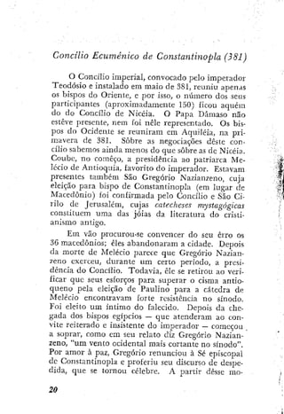 Concilio Ecumênico de Constantinopla (B81)
O Concílio imperial, convocado pelo imperador
Teodósio e instalado em maio de 381, reuniu apenas
os bispos do Oriente, e por isso, o número dos seus
participantes (aproximadamente 150) íicou aqué]n
do do Concilio de Nicéia. O Papa Dâmaso nao
esteve presente, nem foi nêle representado. Os bis-
pos do Ocidente se reuniram em Aquiléia, na pri-
mavera de 381. Sobre as negociações deste con-
cílio sabemos ainda menos do que sobre as de Nicéia.
Coube, no começo, a presidência ao patriarca Me-
lecio de Antioquia, favorito do imperador. Estavam
presentes também São Gregório Nazian/eno, cuja
eleição para bispo de Constantinopla (em lugar de
Macedónio) foi confirmada pelo Concílio e São Ci-
rilo de Jerusalém, cujas catecheses mystagógicas
constituem uma das jóias da literatura do cristi-
anismo antigo.
Em vão procurou-se convencer do seu erro os
36 macedônios; êles abandonaram a cidade. Depois
da morte de Melecio parece que Gregório Nazian-
zeno exerceu, durante um certo período, a presi-
dência do Concílio. Todavia, êle se retirou ao veri-
ficar que seus esforços para superar o cisma antio-
queno pela eleição de Paulino para a cátedra de
Melecio encontravam forte resistência no sínodo.
Foi eleito um intimo do falecido. Depois da che-
gada dos bispos egípcios — que atenderam ao con-
vite reiterado e insistente do imperador — começou .
a soprar, como em seu relato diz Gregório Nazian-
zeno, "um vento ocidental mais cortante no sínodo".
Por amor à paz, Gregório renunciou à Sé episcopal
dc Constantinopla e proferiu seu discurso de despe-
dida, que se tornou célebre. A partir desse mo-
 