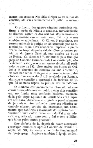mento seu sucessor Nectario dirigiu os trabalhos do
concílio, até seu encerramento em julho do mesmo
ano.
O primeiro dos quatro cânones autênticos rea-
firma o credo de Nicéia e condena, sumariamente,
as diversas correntes dos arianos, dos semi-arianos
ou pneumatômacos — neste ponto idênticos — mas
também os sabelianos. O Cânon 3 reconhece, em
correspondência à posição então assumida por Cons-
tantinopla, como nova residência imperial, a prece-
dência do bispo daquela cidade sobre os outros pa-
triarcas da Igreja Oriental, mas abaixo do bispo
de Roma. Os cânones 5-7, atribuídos pela tradição
grega ao Concílio Ecumênico de Constantinopla, não
pertencem a este, mas a um outro sínodo, ali reali-
zado no ano de 382. Este enviou aos bispos do Oci-
dente os decretos do concílio do ano anterior e,
embora não tenha conseguido o reconhecimento dos
cânones (por causa do cân. 3 rejeitado por Roma),
alcançou o concílio a aprovação da fórmula de fé,
que foi adotada depois da partida dos macedônios.
O símbolo costumeiramente chamado niceno-
constantinopolitano e atribuído a estes dois concílios
era, no fundo, uma confissão batismal recomen-
dada pelo bispo Epifânio de Constância em Chipre
em seu livro, Ayicoraius e originária provavelmente
de Jerusalém. Sua primeira parte era idêntica ao
símbolo niceno; contem ela, entretanto, um adita-
mento, que confirma a divindade do Espírito Santo:
"Senhor e vivificador, procedente do Pai a ser ado-
rado e glorificado junto com o Pai e com o Filho,
que falou pelos santos profetas".
Este símbolo de fé, depois de haver alcançado
aprovação ecumênica após o Concílio de Constanti-
nopla, de 381, tornou-se a confissão fundamental
da Igreja grega. Impôs-se tambénr à Igreja ociden-
 