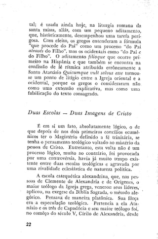 tal; é usada ainda hoje, na liturgia romana da
santa missa, aliás, com um pequeno aditamento,
que, historicamente, desempenhou uma tarefa peri-
gosa. Com efeito, os gregos entenderam a fórmula
"que procede do Pai" como um processo "do Pai
através do Filho", mas os ocidentais como "do Pai c
do Filho". O aditamento jUioque que ocorre pri-
meiro na Hispânia e que também se encontra na
confissão de fé rítmica atribuída erroneamente a
Santo Atanásio Quicumque vuLt salvus esse tornou-
se u m ponto de litígio entre a Igreja oriental e a
ocidental, porque os gregos o consideraram não.
como uma extensão explicativa, mas como uma
falsificação do texto consagrado.
Duas Escolas — Duas Imagens de Cristo
É em si um fato, absolutamente lógico, o de
que depois de nos dois primeiros concílios ecumê-
nicos ter o Magistério definido a fé trinitaria, se
tenha o pensamento teológico voltado ao mistério da
pessoa de Cristo, Entretanto, esta volta não é um
processo lógico, muito ao contrário, foi provocada
por uma controvérsia, havia já muito tempo exis-
tente entre duas escolas teológicas e agravada por
uma rivalidade eclesiástica de natureza política.
A escola catequética alexandrina, que, nas pes-
soas de Clemente de Alexandria e de Orígenes, o
maior teólogo da Igreja grega, venerou seus líderes,
aplicou, na exegese da Bíblia Sagrada, o método ale-
górico. Pensava de maneira platônica. Sua força
era a especulação teológica. Pertencia a ela Ata-
násio e os três de Capadócia e seu maior teólogo foi,
no começo do século V, Cirilo de Alexandria, desde
 