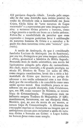 412 patriarca daquela cidade. Levado pelo empe-
nho de dar uma descrição mais íntima possível da
união da divindade com a humanidade em Jesus
Cristo, Cirilo falou de "uma natureza de Logos
encarnado" e a representou por uma imagem expres-
siva: a natureza divina penetra a humana, como
o fogo penetra o carvão em brasa ou a lenha ardente.
Faltou-lhe a sensibilidade de perceber que essas
expressões e imagens poderiam levar à sublimação
da natureza humana de Cristo e a conceber a li-
gação das duas naturezas como uma "mistura" (syn-
crasis).
A escola de Antioquia, de que é considerado
fundador Luciano de Antioquia (ou de Samósata),
por sua vez, distinguiu-se por uma exegese cuidadosa
e sóbria, gramatical e histórica da Bíblia Sagrada.
Pensando mais de modo aristotélico, esta escola foi
ligeiramente atingida pelo sopro do racionalismo.
Seu chefe, muito venerado, e de grande prestígio, no
século IV, Diodoro de Tarso (-{- antes de 394),
como exegeta consciencioso, levou tão a sério a hu-
manidade de Cristo que incorreu no perigo de
afrouxar a sua união substancial com a sua divin-
dade por êle reconhecida e de concebê-la como uma
união apenas moral. Essa tendência pouco se ma-
nifestou em seu grande discípulo, João Crisóstomo,
que, em 398, como sucessor de Nectario, se tornou
bispo de Constantinopla. Transpareceu mais no
influente exegeta Teodoro de Mopsuéstia (f 428);
manifestou-se, fortemente, em um discípulo deste,
Nestório, que, no ano da morte de seu mestre, se
tornou bispo de Constantinopla. A diferença das
concepções exprime-se claramente na imagem que os
antioquenos usaram para esclarecer a união da natu-
reza divina e humana em Cristo: o Logos habita
no homem-Jcsus como num templo.
 