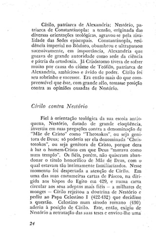 Cirilo, patiiarca de Alexandria; Nestório, pa-
triarca de Constantinopla: a tensão, originada das
diversas orientações teológicas, agravou se pela riva-
lidade das Sedes episcopais. Constantinopla, resi-
dencia imperial no Bosforo, oburabrou e ultrapassou
sucessivamente, em importancia, Alexandria que
gozava de grande autoridade como sede da ciência
e pátria da ortodoxia. Já Crisóstomo tivera de sofrer
muito por causa do ciúme de Teófilo, patriarca de
Alexandria, ambicioso e ávido de poder. Cirilo foi
seu sobrinho e sucessor. Era então mais do que com-
preensível que este, com grande zelo, tomasse posição
contra as opiniões ousadas de Nestório.
Cirilo contra Nestório
Fiel à orientação teológica da sua escola antio-
quena, Nestório, dotado de grande eloqüência,
investiu em suas pregações contra a denominação de
"Mãe de Cristo" como "Theotokos", ou seja geni-
tora de Deus; só poderia ser ela denominada "Chris-
totokos", ou seja genitora de Cristo, porque dera
à luz o homem-Cristo em que Deus "morava como
num templo". Os fiéis, porém, não quiseram aban-
donar o título honorífico de Mãe de Deus, com o
qual estavam tão intimamente familiarizados. Nesse
momento foi despertada a atenção de Cirilo. Em
uma das suas costumeiras cartas de Páscoa, na diri-
gida aos bispos do Egito em 429, e numa carta
circular aos seus adeptos mais fiéis — a milhares de
monges — Cirilo rejeitou a doutrina de Nestório e
pediu ao Papa Celestino I (422-432) que decidisse
a questão. Celestino num sínodo romano (430)
aderiu à posição de Cirilo. Este, então, exigiu de
Nestório a retratação das suas teses e enviou-lhe uma
 