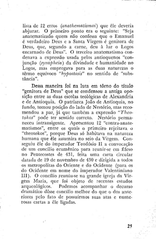 lista de 12 erros (anaihematismoi) que êle deveria
abjurar. O primeiro' ponto era o seguinte: "Seja
anatematizado quem não confessa que o Emanuel
é verdadeiro Deus e a Santa Virgem é genitora de
Deus, que, segundo a carne, deu à luz o Logos
encarnado de Deus". O terceiro anatematismo con-
denava a expressão usada pelos antioquenos "con-
junção (synapheia) da divindade e humanidade no
Logos, mas empregava para as duas naturezas o
têrrao equívoco "hypostasis" no sentido de "subs-
tância".
Dessa maneira foi na luta em torno do título
"genitora de Deus" que se condensou a antiga opo-
sição entre as duas escolas teológicas de Alexandria
e de Antioquia. O patriarca João de Antioquia, no
fundo, tomou posição do lado de Nestório, mas reco-
mendou a paz, já que também a expressão "Theo-
tokos" pode ter sentido correto. Nestório perma-
neceu intransigente. Apresentou 12 "contra-anate-
matismos", entre os quais o primeiro rejeitava o
"theotokos", porque Deus só habitava na natureza
humana que êle assumira no seio da Virgem. Con-
seguiu êle do imperador Teodósio II a convocação
de um concílio ecumênico para reunir-se em Éfeso
no Pentecostes de 431, feita uma carta circular
datada de 19 de novembro de 430 e dirigida a todos
os metropolitas do Oriente e do Ocidente (para os
do Ocidente em nome do imperador Valentiniano
ni). O concílio /euniu-se na grande igreja da Vir-
gem Maria, que foi objeto de recentes estudos
arqueológicos. Podemos acompanhar o decurso
dramático desse concilio melhor do que o dos ante-
riores pelo fato de possuirmos suas atas e nume-
rosas cartas a êle ligadas.
 