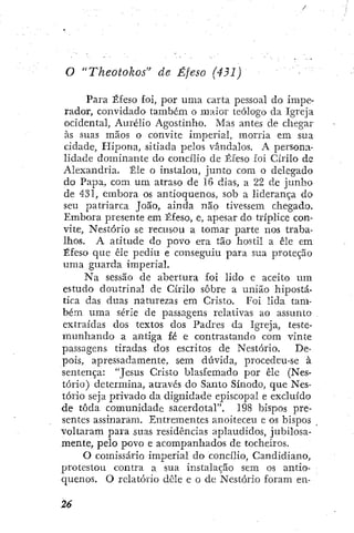 o "Theotokos" de Éfeso (431)
Para Éfeso foÍ, por urna carta pessoal do impe-
rador, convidado também o maior teólogo da Igreja
ocidental, Aurélio Agostinho. Mas antes de chegar
às suas mãos o convite imperial, morria em sua
cidade, Hipona, sitiada pelos vândalos. A persona-
lidade dominante do concílio de Éfeso foi Cirilo do
Alexandria. Êle o instalou, junto com o delegado
do Papa, com um atraso de 16 dias, a 22 de junho
de 431, embora os antioquenos, sob a liderança do
seu patriarca João, ainda não tivessem chegado.
Embora presente em Éfeso, e, apesar do tríplice con-
vite, Nestório se recusou a tomar parte nos traba-
lhos. A atitude do povo era tão hostil a èle em
Éfeso que êle pediu e conseguiu para sua proteção
uma guarda imperial.
Na sessão de abertura foi lido e aceito um
estudo doutrinal de Cirilo sobre a união hipostá-
tica das duas naturezas em Cristo. Foi lida tam-
bém uma série de passagens relativas ao assunto
extraídas dos textos dos Padres da Igreja, teste-
mimhando a antiga fé e contrastando com vinte
passagens tiradas dos escritos de Nestório. De-
pois, apressadamente, sem dúvida, procedeu-se à
sentença: "Jesus Cristo blasfemado por êle (Nes-
tório) determina, através do Santo Sínodo, que Nes-
tório seja privado da dignidade episcopal e excluído
de toda comunidade sacerdotal". 198 bispos pre-
sentes assinaram. Entrementes anoiteceu e os bispos
voltaram para suas residências aplaudidos, jubilosa-
mente, pelo povo e acompanhados de tocheiros.
O comissário imperial do concílio, Candidiano,
protestou contra a sua instalação sem os antio-
quenos. O relatório dêle e o de Nestório foram en-
 