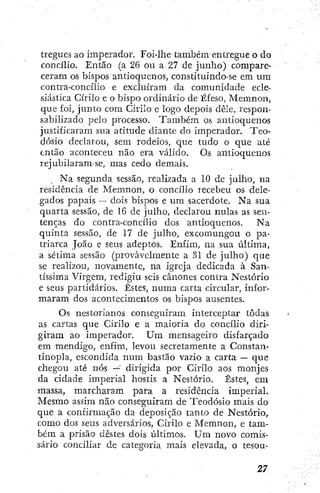tregües ao imperador. Foi-lhe também-entregue o do
concilio. Então (a 26 ou a 27 de junho) compare-
ceram os bispos antioquenos, constituindo-se em um
contra-concilio e excluíram da comunidade ecle-
siástica Cirilo e o bispo ordinário de Éfeso, Memnon,
que foi, junto com Cirilo e logo depois dêle, respon-
sabilizado peio processo. Também os antioquenos
justificaram sua atitude diante do imperador. Teo-
dósio declarou, sem rodeios, que tudo o que até
então aconteceu não era válido. Os antioquenos
rejubilaram-se, mas cedo demais.
Na segunda sessão, realizada a 10 de julho, na
residência de Memnon, o concílio recebeu os dele-
gados papais — dois bispos e um sacerdote. Na sua
quarta sessão, de 16 de julho, declarou nulas as sen-
tenças do contra-concílio dos antioquenos. Na
quinta sessão, de 17 de julho, excomungou o pa-
triarca João e seus adeptos. Enfim, na sua tiltima,
a sétima sessão (provavelmente a .31 de julho) que
se realizou, novamente, na igreja dedicada à San-
tíssima Virgem, redigiu seis cânones contra Nestório
e seus partidários. Estes, numa carta circular, infor-
maram dos acontecimentos os bispos ausentes.
Os nestorianos conseguiram interceptar todas
as cartas que Cirilo e a maioria do concílio diri-
giram ao imperador. U m mensageiro disfarçado
em mendigo, enfim, levou secretamente a Constan-
tinopla, escondida num bastão vazio a carta — que
chegou até nós dirigida por Cirilo aos monjes
da cidade imperial hostis a Nestório. Estes, em
massa, marcharam para a residência imperial.
Mesmo assim não conseguiram de Teodósio mais do
que a confirmação da deposição tanto de Nestório,
como dos seus adversários, Cirilo e Memnon, e tam-
bém a prisão destes dois últimos. U m novo comis-
sário conciliar de categoria mais elevada, o tesou-
 