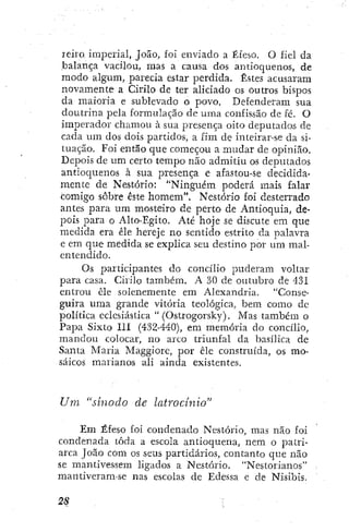 leiro, imperial, João, foi enviado a Éfeso. O fiel da
balança vacilou, mas a causa dos antioquenos, de
modo algum, parecia estar perdida. Estes acusaram
novamente a Cirilo dc ter aliciado os outros bispos
da maioria e sublevado o povo. Defenderam sua
doutrina pela formulação de uma confissão dc fé. O
imperador chamou à sua presença oito deputados de
cada um dos dois partidos, a fim de inteirar-se da si-
tuação. Foi então que começou a mudar de opinião.
Depois de um certo tempo não admitiu os deputados
antioquenos à sua presença e afastou-se decidida-
mente de Nestório: "Ninguém poderá mais falar
comigo sobre este homem". Nestório foi desterrado
antes para um mosteiro de perto de Antioquia, de-
pois para o Alto-Egito. Até hoje se discute em que
medida era êle hereje no sentido estrito da palavra
e em que medida se explica seu destino por um mal-
entendido.
Os participantes do concilio puderam voltar
para casa. Cirilo também. A 30 de outubro de 431
entrou cie solenemente em Alexandria. "Conse-
guira uma grande vitória teológica, bem como de
política eclesiástica " (Ostrogorsky). Mas também o
Papa SixLo 111 (432-440), em memória do concilio,
mandou colocar, no arco triunfal da basílica de
Santa Maria Maggiore, por êle construída, os mo-
saicos marianos ali ainda existentes.
Um "sínodo de latrocinio"
Em Éfeso foi condenado Nestório, mas não foi
condenada toda a escola antioquena, nem o patri-
arca João com os seus partidários, contanto que não
se mantivessem ligados a Nestório. "Nestorianos"
mantiveram-se nas escolas de Edessa e de Nisibis,
 