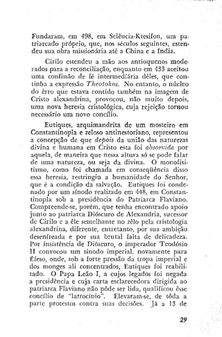 Fundaram, em 498, em Selêucia-Ktesifon, um pa-
triarcado próprio, que, nos séculos seguintes, esten-
deu sua obra missionária até a China e a índia.
Cirilo estendeu a mão aos antioquenos mode-
rados para a reconciliação, enquanto em 433 aceitou
uma confissão de fé intermediária deles, que con-
tinha a expressão Theotokos. No entanto, o núcleo
do erro que estava contido também na imagem de
Cristo alexandrina, provocou, não muito depois,
uma nova heresia cristológica, cuja rejeição tornou
necessário um novo concílio.
Êutiques, arquimandrita de um mosteiro em
Constantinopla e zeloso antinestoríano, representou
a concepção de que depois da união das naturezas
divina e humana em Cristo esta foi absorvida por
aquela, de maneira que nessa altura só se pode falar
de uma natureza, ou seja da divina. O monofisi-
tismo, como foi chamada em conseqüência disso
essa lieresia, restringiu a htimanidade do Senhor,
que é a condição da salvação. Êutiques foi conde-
nado por um sínodo realizado em 448, em Constan-
tinopla sob a presidência do Patriarca Flaviano.
Compreende-se, porém, que tenha encontrado apoio
junto ao patriarca Dióscuro de Alexandria, sucessor
dc Cirilo c a êle semelhante no zelo pela cristología
alexandrina, diferente, entretanto, por sua ambição
desenfreada e por sua brutal falta de delicadeza.
Por insistência de Dióscuro, o imperador Teodósio
11 convocou um sínodo imperial, novamente para
ÉfesOj onde, sob a forte pressão da tropa imperial e
dos monges ali concentrados, Êutiques foi reabili-
tado. O Papa Leão I, a cujos legados foi negada
a presidência e cuja carta esclarecedora dirigida ao
patriarca Flaviano não pôde ser lida, qualificou esse
concílio de "latrocínio". Elevaram-se, de toda a
parte protestos contra suas decisões. Já a 13 de
 