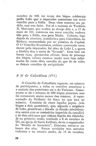 outubro de 449, em nome dos bispos ocidentais
pediu Leão que o imperador convocasse um novo
concilio para a Itália. Duas vezes renovou seu pe-
dido, mas sem êxito. Foi só o sucessor de Teodósio
II, Marciano, que acedeu ao desejo dêle e, a 17 de
maio de 4-51, convocou um novo concilio, embora
não para a Itália, mas para Nicéia. Todavia, logo
depois da abertura, transferiu-o para Calcedonia no
Bosforo, recomendada por ser próxima da Capital.
O áP Concilio Ecumênico, embora convocado nova-
mente pelo imperador, foi obra de Leão I, a quem
a história deu o nome dc "Grande". Com base em
fontes ricas, (protocolos oficiais, listas de presença
dos bispos, cartas) estamos muito mais bem infor-
mados do curso deste concilio do que do de todos
os demais concilios da antigüidade.
A fé de Calcedonia (45J)
O Concilio de Calcedonia superou, em número
de participantes, a todos os concilios anteriores e
a maioria dos posteriores até o do Vaticano. Comu-
mente se dá o número de 600 bispos presentes, mas
foi certamente muito menor esse número. A repre-
sentação do Ocidente foi fraca no que toca ao
número. Consistia de cinco legados papais (três
bispos e dois sacerdotes), que, segundo a exigência
de Leão, presidiram o Sínodo (a direção administra-
tiva estava com os comissários imperiais do concilio)
e de dois africanos que tinham fugido dos vândalos.
Já na primeira sessão, realizada a 8 de outubro de
451, na igreja de Santa Eufemia, devia o organizador
do "Sínodo de latrocínio", Dióscuro, sentar-se no
banco dos réus. Foram revelados seus métodos
violentos e na terceira sessão, de 13 de outubro,
 