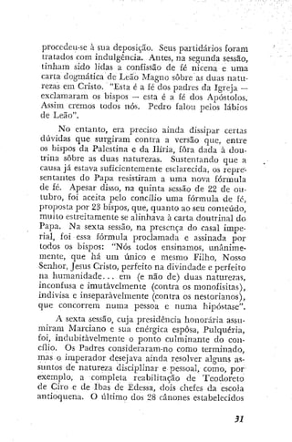 procedeu-se à sua deposição. Seus partidários foram
tratados com indulgência. Antes, na segunda sessão,
tinham sido lidas a confissão de fé nicena e uma
carta dogmática de Leão Magno sobre as duas natu-
rezas em Cristo. "Esta é a fé dos padres da Igreja —
exclamaram os bispos — esta é a fé dos Apóstolos,
Assim cremos todos nós. Pedro falou pelos lábios
de Leão".
No entanto, era preciso ainda dissipar certas
dúvidas que surgiram contra a versão que, entre
os bispos da Palestina e da Ilíria, fora dada à dou-
trina sobre as duas naturezas. Sustentando que a
causa já estava suficientemente esclarecida, os repre-
sentantes do Papa resistiram a uma nova fórmula
de fé. Apesar disso, na quinta sessão de 22 de ou-
tubro, foi aceita pelo concílio uma fórmula de fé,
proposta por 23 bispos, que, quanto ao seu conteúdo,
muito estreitamente se alinhava à carta doutrinal do
Papa, Na sexta sessão, na presença do casal impe-
rial, foi essa fórmula proclamada e assinada por
todos os bispos: "Nós todos ensinamos, unanime-
mente, que há um único e mesmo Filho, Nosso
Senhor, Jesus Cristo, perfeito na divindade e perfeito
na h u m a n i d a d e . . . em (e não de) duas naturezas,
inconfusa e imutavelmente (contra os monofisitas),
indivisa e inseparavelmente (contra os nestorianos),
que concorrem numa pessoa e numa hipóstase".
A sexta sessão, cuja presidência honorária assu-
miram Marciano e sua enérgica esposa. Pulquería,
foi, indubitavelmente o ponto culminante do con-
cílio. Os Padres consideraram-no como terminado,
mas o imperador desejava ainda resolver alguns as-
suntos de natureza disciplinar e pessoal, como, por
exemplo, a completa reabilitação de Teodoreto
de Ciro e de Ibas de Édessa, dois chefes da escola
antioquena, O último dos 28 cânones estabelecidos
 