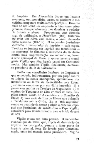 do Imperio. Em Alexandria deu-se um levante
sangrento, um monofisita tornou-se patriarca e mo-
nofisitas ocuparam muitas sedes episcopais. Durante
mais de um século os imperadores bizantinos esfor-
çaram-se desesperadamente por dominar a resistên-
cia latente e aberta. Propuseram uma fórmula
vaga de unificação, o Henotikon (482), tentaram
até criar um cisma com Roma, o assim chamado
cisma acaciano (484-519). O imperador Justiniano
(527-565), o restaurador do império — cuja esposa
Teodora se juntara em segredo aos monofisitas ~
na esperança de eliminar a resistência do Ocidente
contra uma reaproximação aos monofisitas, levou
à sede episcopal de Roma o aparentemente transi-
gente Vigílio, que fora legado papal em Constanti-
nopla. Mas também Vigílio, finalmente, declarou-
se partidário da fé de Calcedonia.
Então um conselheiro lembrou ao Imperador
que se poderia, indiretamente, por um golpe contra
os líderes da escola antioquena, aproximar-se dos
monofisitas ou talvez até reconciliá-los com Roma.
Justiniano condenou por um édito imperial: 1) a
pessoa e os escritos de Teodoro de Mopsuéstia; 2) os
escritos de Teodoreto de Ciro (f cerca de 460), diri-
gidos contra Cirilo de Alexandria e o Concilio de
Éfeso; 3) uma carta de Ibas dc Edessa que defendia
a Teodoreto contra Cirilo. Eis os "três capítulos"
contra os quais devia tomar posição o concílio impe-
rial que Justiniano, de acôrdo com o Papa Vigílio,
convocara para Constantinopla para o início do ano
de 553.
Vigílio estava sob dura pressão. O imperador
mandou que da Itália, que, depois da destruição do
império dos ostrogodos, passara a fazer parte do
império oriental, fosse êle levado para Constanti-
nopla, onde foi tratado como prisioneiro. Vigílio
 
