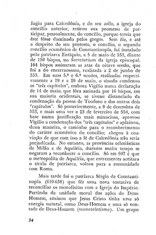 fugiu para Calcedonia, e do seu asilo, a igreja do
concilio anterior, retirou sua promessa de par-
ticipar, pessoalmente, do concílio, porque temia que
éste fosse dominado pelos gregos. Sem êle, e até
a despeito do seu protesto, o concilio, o segundo
concilio ecumênico de Constantinopla, foi instalado
pelo patriarca Eutíquio, a 5 dc maio de 553, diante
de 150 bispos, no Secretarium da igreja episcopal.
164 bispos assinaram as atas da oitava sessão, que
foi a do encerramento, realizada a 2 de junho de
553. Em suas 5.^ e 6.^ sessões, realizadas respecti-
vamente a 19 e a 26 de malo, o sínodo condenou
os "tres capítulos", embora Vigílio numa declaração
de 14 de maio, que fora assinada por 16 bispos, em
sua maioria ocidentais, se tivesse distanciado da
condenação da pessoa de Teodoro e dos outros dois
"capítulos". Só posteriormente, a 8 de dezembro de
553, e mais uma vez a 23 de fevereiro de 554, com
base numa justificação mais minuciosa, aprovou
Vigílio a condenação dos "três capítulos" e aplainou,
dessa maneira, o caminho para o reconhecimento
do caráter ecumênico do concílio; chegou à con-
vicção de que com isso a fé de Calcedonia não seria
prejudicada. No entanto, as províncias eclesiásticas
de Milão e de Acjuiléia, durante muito tempo se
negaram a reconhecer o concílio. Só em 607 é que
o metropolita de Aquiléia, que entrementes aceitara
o título de patriarca, voltou ¡Dará a comunidade
com Roma.
Mais tarde foi o patriarca Sérgio de Constanti-
nopla (610-638) que fêz uma nova tentativa de
reconciliar os monofisitas com a Igreja do Império.
Partindo da- unidade moral das ações do Deus-,
Homem, ensinou que Jesus Cristo tinha uma só
energia natural, como Deus-Homem e uma só von-
tade de Deus-I-Iomem (monoteletismo). Um grupo
 