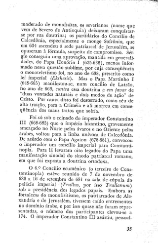 moderado de monofis-itas, os severianos (nome que
vem de Severo de Antioquia) deixaram conquistar-
se por sua doutrina; os partidários do Concílio de
Calcedonia, especialmente o monge Sofronio, que
em 634 ascendeu à sede patriarcal de Jerusalém, se
opuseram à fórmula, suspeita de compromisso. Sér-
gio conseguiu uma aprovação, mantida em generali-
dades, do Papa Honório I (625-638), menos infor-
mado nessa questão sublime, por cuja conseqüência
o monoteletisnio foi, no ano de 638, prescrito como
lei imperial (Ekthesis). Mas o Papa Martinho I
(649-665) manifestou-se, n u m concílio de Latrão,
no ano de 669, contra essa doutrina e em favor de
"duas vontades naturais e dois modos de ação" de
Cristo. Por causa disto foi desterrado, como réu de
alta traição, para a Criméia e ali morreu em conse-
qüência dos maus tratos que sofria.
Foi só sob o reinado do imperador Constantino
III (668-685) que o império bizantino, gravemente
ameaçado no Norte pelos avaros e no Oriente pelos
árabes, voltou para a linha unívoca de Calcedonia.
De acôrdo com o Papa Agaton (678-681), convocou
o imperador um concílio imperial para Constanti-
nopla. Para lá levaram oito legados do Papa uma
manifestação sinodal do sínodo patriarcal romano,
em que foi exposta a doutrina ortodoxa.
O 6P Concilio ecumênico (o terceiro de Cons-
tantinopla) esteve reunido de 7 dc novembro de
680 a 16 de setembro de 681 na sala de cúpula do
palácio imperial {Trullus, por isso Trullanum)
sob a presidência dos legados papais. Embora as
fortalezas do monofisitismo, os patriarcados de Ale-
xandria e de Jerusalém, tivessem caído entrementes
no domínio árabe, e por isso quase não foram repre-
sentadas, o número dos participantes elevou-se a
174. O imperador Constantino IIÍ assistiu, pessoal-
 
