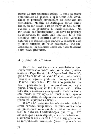 mente, às onze primeiras sessões. Depois do exame
aprofundado da questão e após terem sido invali-
dados os pretensos argumentos do porta-voz dos
monoíeletas, Macário de Antioquia, foram conde-
nados, na 13.^ sessão, a 28 de março de 681, os fun-
dadores e os protetores do monoteletismo. Na
16.^ sessão (de encerramento), de novo na presença
do imperador, foi aceita uma confissão de fé, que
declarava estar a doutrina sobre as duas vontades
naturais e as duas energias em Cristo de acordo com
os cinco concílios até então celebrados. No fim,
Constantino foi aclamado como um novo Marciano
e um novo Justiniano.
A questão de Honorio
Entre os protetores do monoteletismo, que
foram condenados no 6.° Concilio ecumênico, estava
também o Papa Honorio I. A "questão de Honorio",
que no Concilio do Vaticano levantou tanta i:)oeira,
rcduz-se ao seguinte problema: Por que causa foi
Honorio condenado ? Por ter sido partidário do
erro — portanto hereje — ou por descuido e negli-
gência, nessa questão de fé ? O Papa Leão H (682-
683) deu a resposta a esta questão. Embora tenha
confirmado as resoluções do concilio, restringindo
a sentença deste, só culpou seu antecessor de negli-
gência na supressão da heresia.
O 5.° e 6.° Concilios Ecumênicos não estabele-
ceram cânones disciplinares. O vazio assim criado
foi preenchido num sínodo reunido no ano de
692, de novo em Consiantinopla, que redigiu 102
cânones, que diziam respeito, quase exclusivamente,
à situação eclesiástica do Oriente e negligenciaram
as reivindicações ocidentais (como o primado ro-
 