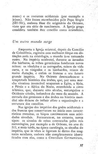 mano) e os costumes ocidentais (por exemplo o
jejum). Não foram reconhecidos pelo Papa Sérgio
(687-701), embora fosse êle originário do Oriente,
visto que era sírio de nascimento. A Igreja grega
considera também este concilio como ecumênico.
Um oiilro mundo surge
Enquanto a Igreja oriental, depois do Concilio
de Calcedonia, esgotava suas melhores forças em dis-
tinções sutis na cristologia, o mundo ia-se tornando
outro. No império ocidental, durante as invasões
dos bárbaros, as tribos germânicas fundaram novos
reinos: os vândalos e os ostrogodos, reinos de vida
curta, e os visigodos e os lombardos, reinos de
maior duração, e enfim os francos o seu futiu'o
grande império. No Oliente desencadeou-se a
tempestade histórica dos árabes, que, por uma mar-
cha vitoriosa invencível ocuparam o Egito, a Síria,
a Pérsia e a África do Norte, estendendo o cinto
islâmico, que, durante oito séculas, estrangulou o.
Ocidente cristão, isolando-o do resto do mundo. A
entrada dos germanos e dos árabes na história mun-
dial não deixou de influir sobre a organização e a
estrutura dos concilios.
Nas igrejas dos impérios dos godos ocidentais e
dos francos que conservaram no início suas caracte-
rísticas romanas, os bispos continuaram suas ativi-
dades sinodais. Formaram-se, no entanto, novos
tipos: os sínodos de reino convocados pelos reis
merovíngios, por exemplo o de Orleans, no ano de
511, e mais tarde, na época carolíngia, os sínodos do
império, que às vezes se ligavam às dietas dos mag-
natas seculares, embora não completamente identi-
ficados com elas, como o Concilium Germanicum,
 