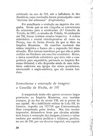 celebrado no ano de 743, sob a influencia de São
Bonifácio, cujas resoluções foram promulgadas como
"decretos dos soberanos" (Capitularia).
Foi semelhante a evolução no império dos visi-
godos. Desde que os reis visigodos se converteram
do arianismo para o catolicismo Concilio de
Toledo, de 589), os sínodos de Toledo, 18 celebrados
até 702, foram também sínodos imperiais. A ordem
eclesiástica e estatal entrelaçaram-se ali como na
França, mas de forma diversa do que se dera no
Império Bizantino. Os concilios nacionais dos
reinos visigótico e franco são a expressão fiel dessa
situação. Êles tornam manifesto por que não se pôde
realizar no Ocidente um concilio ecumcnico. Roma,
a única autoridade eclesiástica que teria tido a com-
petência para organizá-lo, pertencia ao Império Ro-
mano Oriental, e não dispunha ainda de uma influ-
ência suficiente nas igrejas dos reinos germânicos,
excetuando a anglo-saxônica, que ela mesma fun-
dara.
Iconoclasmo e veneração de imagens:
o Concílio de Nicéia, de 787
A tempestade árabe não apenas arrancou largas
províncias ao Império Bizantino, mas também
avançou, já no fim do século VII, até às portas da
sua capital. Só a habilidade militar de Leão III, do
Isáurios, impediu em 717-718 que Constantinopla
fosse conquistada pelos árabes. Mas este mesmo
imperador, deixando-se levar por círculos eclesiás-
ticos hostis à veneração das imagens (iconoi) e talvez
também por modelos judaicos e islâmicos, proibiu,
no ano de 730, por um decreto imperial, esta espécie
 