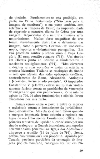 de piedade. Fundamentou-se essa proibição, em
parte, no Velho Testamento ("Não farás para ti
imagem de escultura"), e em parte também, com
referência às imagens de Cristo, na impossibilidade
de exprimir a natureza divina de Cristo por uma
imagem. Representar só a natureza humana seria
nestorianismo. Muitas obras magníficas de arte
foram absurdamente destruídas e defensores das
imagens, como o patriarca Germano de Constanti-
nopla, depostos e violentamente perseguidos. Em
vão protestou contra o iconoclasmo o Papa Gre-
gório III num concílio romano (731)- Um sínodo
em Hieréia junto ao Bosforo o fundamentou e
sancionou teologicamente (754). "Êles elevaram
a dogmas as suas opiniões — assim caracteriza o
cronista bizantino- Teófano as resoluções dO' sínodo
— sem que alguém das sedes episcopais católicas,
nomeadamente de Roma, Alexandria, Antioquia
e Jerusalém, tivesse estado presente". O imjjerador
Constantino V (741-775) estava muito mais violen-
tamente furioso contra os partidários da veneração
de imagens do que seus predecessores; só no mês de
agosto dc 766, 16 altos funcionários e oficiais foram
executados por essa razão.
Jamais cessou entre o povo e entre os monjes
a resistência contra o iconoclasmo do jurisdiciona-
lismo eclesiástico. Mas ela só se manifestou quando
a enérgica imperatriz Irene assumiu a regência em
lugar de seu filho menor Constantino (780). Sua
primeira tentativa de liquidar o iconoclasmo por um
sínodo malogrou: a Guarda iconoclasta com espadas
desembanhadas penetrou na Igreja dos Apóstolos e
dispersou a reunião (31 de julho de 786). Irene,
porém, não renunciou a seu propósito. Apoiada por
Tarásio, patriarca partidário da veneração de ima-
gens, por ela nomeado, conseguiu realizar em Ni-
 