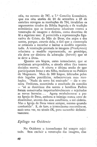 ceia, no outono de 787, o 7.° Concílio Ecumênico,
que em oito sessões de 24 de setembro a 23 de
outubro revogou as resoluções de 754, invalidou os
argumentos tirados da Bíblia Sagrada e da tradição
eclesiástica que os iconoclastas aduziram contra a
veneração de imagens e definiu, como doutrina de
fé a seguinte tese: É permitida a representação figu-
rativa de Cristo, da Mãe de Deus, dos anjos e dos
santos, porque, através dela, o fiel que a contempla
se estimula a recordar e imitar o modelo represen-
tado. A veneração prestada às imagens (Proskynesis)
relaciona o modelo representado, ao protótipo,
ela deve ser distinta da adoração (latreia) que só
se deve a Deus.
Quanto aos bispos, antes iconoclastas, que se
revelaram arrependidos, o sínodo sobre eles tomou
decisões suaves. A oitava e última sessão de que
participaram Irene e seu filho, realizou-se no Palácio
de Magnaiu-a. Mais de 300 bispos, liderados pelos
dois legados pontifícios, subscreveram suas reso-
luções. "Nada de novo foi ensinado" — diz o cro-
nista Teófanes, resumindo o resultado do concílio
— "só as doutrinas dos santos e benditos Padres
foram conservadas imperturbavelmente e rejeitadas
as novas heresias. . . Agora estabeleceu-se a paz
na Igreja de Deus, embora o inimigo nunca cesse dc
disseminar, através dos seus auxiliares, a má cizânia.
Mas a Igreja de Deits vence sempre, mesmo quando
combatida". E, de fato, o iconoclasmo reacendeu-se,
mais uma vez, no século IX, para sucumbir definiti-
vamente.
Epilogo no Ocidente
No Ocidente o iconoclasmo foi sempre rejei-
tado. Sem excluir a veneração das Imagens, elas
 