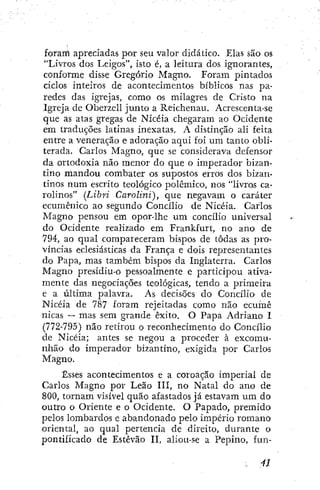 foram apreciadas por seu valor didático. Elas são os
"Livros dos Leigos", isto é, a leitura dos ignorantes,
conforme disse Gregorio Magno. Foram pintados
ciclos inteiros de acontecimentos bíblicos nas pa-
redes das igrejas, como os milagres de Cristo na
Igreja de Oberzell junto a Reichenau, Acrescenta-se
que as atas gregas de Nicéia chegaram ao Ocidente
em traduções latinas inexatas. A distinção ali feita
entre a veneração e adoração aqui foi um tanto obli-
terada. Carlos Magno, que se considerava defensor
da ortodoxia não menor do que o imperador bizan-
tino mandou combater os supostos erros dos bizan-
tinos num escrito teológico polêmico, nos "livros ca-
rolinos" (Libri Carolini), que negavam o caráter
ecumênico ao segundo Concilio de Nicéia. Carlos
Magno pensou em opor-lhe um concilio universal
do Ocidente realizado em Frankfurt, no ano de
794, ao qual compareceram bispos de todas as pro-
víncias eclesiásticas da França e dois representantes
do Papa, mas também bispos da Inglaterra. Carlos
Magno presidiu-o pessoalmente e participou ativa-
mente das negociações teológicas, tendo a primeira
e a última palavra. As decisões do Concilio de
Nicéia de 787 foram rejeitadas como não ecuinê
nicas — mas sem grande êxito. O Papa Adriano I
(772-795) não retirou o reconhecimento do Concilio
de Nicéia; antes se negou a proceder à excomu-
nhão do imperador bizantino, exigida por Carlos
Magno.
Esses acontecimentos e a coroação imperial de
Carlos Magno por Leão III, no Natal do ano de
800, tornam visível quão afastados já estavam um do
outro o Oriente e o Ocidente. O Papado, premido
pelos lombardos e abandonado pelo império romano
oriental, ao qual pertencia de direito, durante o
pontificado de Estêvão II, aliou-se a Pepino, fun-
. 4J
 