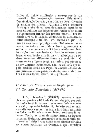 dadoi- do reino carolí'ngio e entregou-se à sua
proteção. Em compensação recebeu dêle aquela
famosa doação de terras, das quais se desenvolveram
os Estados Pontifícios. Adriano I foi o primeiro
Papa que não datoti seus documentos segundo os
anos do reinado dos imperadores romanos orientais
e que mandou cunhar sua própria moeda. Em Bi-
zâncio a volta do Papado aos francos foi considerada
como deserção e traição. Foi menos do que isto,
mas ao mesmo tempo, algo mais. Bizâncio — que se
sentia portadora tanto da cultura greco-romana,
como da ortodoxia — e o Ocidente cristão em plena
formação, que reconhecia no Papado romano e no
império carolíngío suas forças cristalizadoras da or-
dem, tomaram diferente rumo de evolução. O
cisma entre a Igreja grega e a latina, que precedeu
ao 8.° Concílio Ecumênico, nao foi causado apenas
pelo conflito entre um Papa fortemente cônscio da
sua primazia e um patriarca douto, mas ambicioso.
Suas causas foram muito mais profundas.
O cisma de Fócio e sua extinção pelo
8.^ Concilio Ecumênico (869-870)
O Papa Nicolau I (858-867) negou-se a reco-
nhecer o patriarca Fócio de Constantinopla, que pela
demissão forçada do seu predecessor Inácio obteve
sua sede, e quando Inácio não desistiu nem se mos-
trou disposto a renunciar à sua jurisdição na Itália
do Sul e na Dalmácia, o condenou num sínodo ro-
mano. Fócio, por causa do aparecimento de legados
papais na Bulgária, preocupado com seus direitos pa-
triarcais ali, defendeu-se numa carta circular dirigida
aos outros patriarcas do Oriente, a qual continha
 
