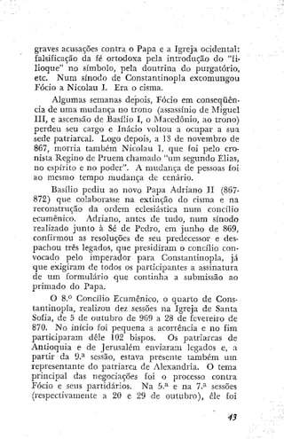 graves acusações contra o Papa e a Igreja ocidental:
falsificação da fé ortodoxa pela introdução do "fi-
lioque" no símbolo, pela doutrina do purgatorio,
etc. Num sínodo de Constantinopla excomungou
Fócio a Nicolau I. Era o cisma.
Algumas semanas depois, Fócio em conseqüên-
cia de uma mudança no trono (assassínio de Miguel
III, e ascensão de Basilio I, o Macedónio, ao trono)
perdeu seu cargo e Inácio voltou a ocupar a sua
sede patriarcal. Logo depois, a 13 de novembro de
867, morria também Nicolau I, que foi pelo cro-
nista Regino de Pruem chamado "um segundo Elias,
no espírito e no poder". A mudança de pessoas foi
ao mesmo tempo mudança de cenário.
Basílio pediu ao novo Papa Adriano II (867-
872) que colaborasse na extinção do cisma e na
reconstrução da ordem eclesiástica num concílio
ecumênico. Adriano, antes de tudo, num sínodo
realizado junto à Sé de Pedro, em junho de 869,
confirmou as resoluções de seu predecessor e des-
pachou três legados, que presidiram o concílio con-
vocado pelo imperador para Constantinopla, já
que exigiram de todos os participantes a assinatura
de um formulário que continha a submissão ao
primado do Papa.
O 8.° Concílio Ecumênico, o quarto de Cons-
tantinopla, realizou dez sessões na Igreja de Santa
Sofia, de 5 de outubro de 969 a 28 de fevereiro de
870. No início foi pequena a acorrência e no fim
participaram dêle 102 bispos. Os patriarcas de
Antioquia e de Jerusalém enviaram legados e, a
partir da 9.^ sessão, estava presente também u m
representante do patriarca de Alexandria. O tema
principal das negociações foi o processo contra
Fócio e seus partidários. Na 5.^ e na 7.^ sessões
(respectivamente a 20 e 29 de outubro), êle foi
 