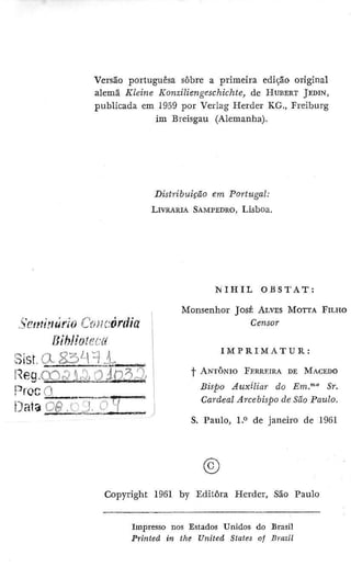 Versão portuguesa sobre a primeira edição original
alemã Kleine Konziliengeschichte, dc HUBERT JEDIN,
publicada em 1959 por Verlag Herder KG., Freiburg
im Breisgau (Alemanha).
Distribuição em Portugal:
LIVRARIA SAMPEDRO, Lisboa.
S'ctmnùrîo Ooí-i'.-órdia
Sist,(VK3.^Pi,^, . ..
Proc^J ,
N I H I L O B S T A T :
Monsenhor JOSÉ ALVES M O I T A FILHO
Censor
I M P R I M A T U R :
I ANTONIO FERREIRA DE MACEDO
Bispo Auxiliar ão Em."^" Sr.
Cardeal Arcebispo de São Paulo.
S. Paulo, 1.0 de janeiro de 1961
©
Copyright 19Q1 by Editora Herder, São Paulo
Impresso nos Estados Unklos do Brasil
Printed in the U?iited States of Brazil
 